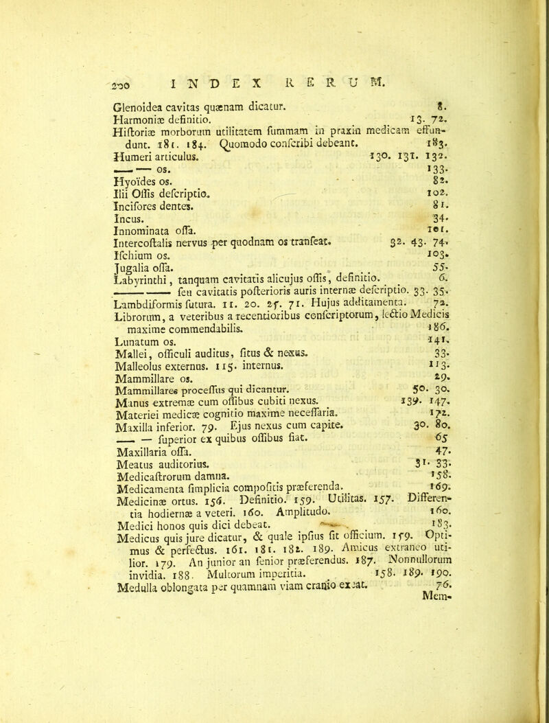 2-30 i»3, 132. >33* 82. 102.. Si. '34* ier. . 74, 103. 55* 6. 35« 7 »• Glenoidea cavitas quanam dicatur. 8. Harmoniae definitio. 13- 72« Hiftoriae morborum utilitatem fummam in praxki medicam effim- dunt. x 81. 184. Quomodo confcxibi debeant. Humeri articulus. *3°* I3T« Hyoides os. Ilii Offis defcriptio. Incifores dentes. Incus. Innominata olfa. Intercoftalis nervus -per quodnam ostratifeat. 32. 43, Ifchium os.. Jugalia offa. Labyrinthi, tanquam cavitatis alicujus offis, definitio. . — ... feti cavitatis pofterioris auris internae defcriptio. 33 Lnmbdiformis futura. 11. 20. Zf. 71. Hujus additamenta. Librorum, a veteribus a recenti oribus confcriptorum, ledlio Medicis maxime commendabilis. 186. Lunatum os. ‘I41-* Mallei, officuli auditus, fitus & ne&iis. 33* Malleolus externus. 115. internus. 113* Mammillare os. _ _ Mammillares proceffus qui dicantur. 5°- 3°* Manus extremae cum offibus cubiti nexus. _ 139. 147, Materiei medicae cognitio maxime neceffaria. 172. Maxilla inferior. 79. Ejus nexus cum capite. 3°* 8°* — fuperior ex quibus offibus fiat. 65 Maxillaria offa. 47* Meatus auditorius. 31, 33* Medicaflrorura damna. J5§« Medicamenta fimplicia compofitis praeferenda. _ _ 169. Medicinae ortus. I5<5. Definitio. 159. Utilitas. 157. Differen- tia hodiernae a veteri, ido. Amplitudo. 160. Medici honos quis dici debeat. . _ ! $3* Medicus quis jure dicatur, & quale ipfius fit officium, ifp. Opti- mus & perfedlus. 161. 1S1. 18i. 189- Amicus extraneo uti- lior. 179. An junior an fenior praeferendus. 187. Nonnullorum invidia. 188. Multorum imperitia. . 158. 189. 190. Medulla oblongata per quamnam viam cranio exeat. j6. w “ Mem-