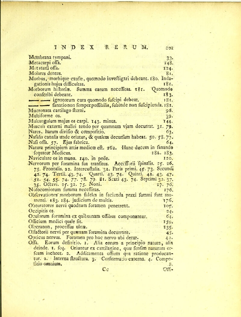 Membrana tympani 33. Metacarpi offa. 148. Met itarfi offa. 124. Molares dentes. 81. Morbus, morbique caufe, qubmodo Invefligari debeant. 180. inda- gationis hujus difficultas. 18 r„ Morborum hiffcoriae. Summa earum neceffitas. tgr. 'Quomodo confcribi debeant. 183. *—— —— ignotorum cura quomodo fufcipi debeat. 181. .... — fanationon femperpoffibilis., fubinde non fufcipienda. 182. Mucronata cartilago fterni. 9(5. Multiforme os. 39. Multangulum majus os carpi. 143. miniis. 144. Musculi externi mallei tendo per quamnam v|am decufrat. 31. 79. Nares, harum divifio & campofitio. 63. Nafalis canalis unde oriatur, & qualem decurfum habeat. 50. f 8. 7?. Nafi offia. 57. Ejus fabrica. 64. Natura principium artis medicae eft x52. Hanc-ducem in fanando fequatur Medicus. 2 81. 183. Naviculare os in manu. 140. in pede. 120. ■Nervorum per foramina fua tranfitus. Accdtbrii Tpindlis. 2f. 26. 75. Frontalis. 22. Intercoflalis. '31. Paris primi. 4f. 73. Secundi 42. 74. Tertii. 43. 74. 'Quarti. 43. 74. Quinti. 42. 43. 47. 5-4- 55■ 74• 77' 78. 79- 81. Sexti 43. 74. Septimi 32. 37. 35. Odtavi. 27. 32. 75. Noni. 27. 76. Nofocomiorum fumma neceffitas. 176. Obfervationes morborum fideles in facienda praxi fummi fiint mo- menti. 183. 184. judicium de multis. '176. Obturatores nervi quodnam foramen penetrent. 107. Occipitis os. 24-. Oculorum foramina ex quibusnam offibus componantur, 64. Officium medici quale fit-. 759. Obcranon, proceffus ulnae. . 2:35. Olfadtorii nervi per quaenam foramina decurrant, 45. Opticus nervus. Foramen pro hoc nervo ubi detur. 42. Offa. Eorum definitio. 1. Alia eorum a principio natura, alia deinde. 1. feq. Oriuntur ex cartilagine, quae fenfim naturam 00 feam inchoat. 2. Additamenta offiurn qua ratione producan- tur. 2. Interna ftm£tura. 3. Corformatio externa. 4. Compo- tio omnium. ' 8-o Offi- ce