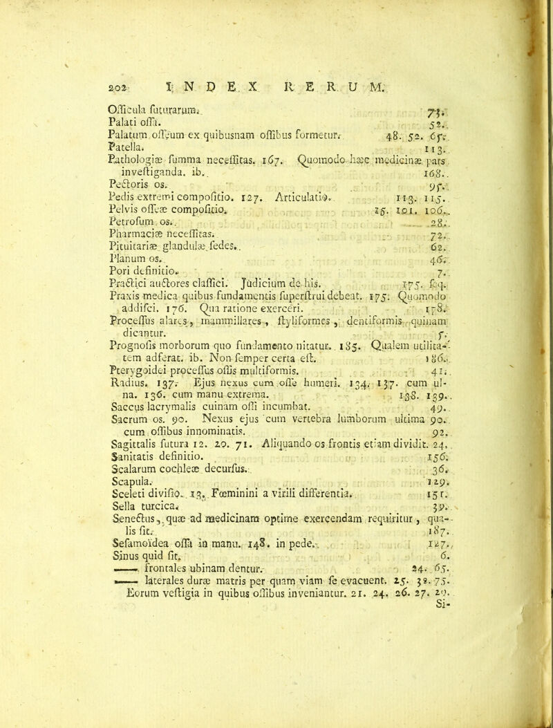 Offiicula futararum, Palati oHTi. 52„ Palatum offieum ex quibusnam offibus formetur; 48. 52. 6f:. Patella. 113. Pathologice fumma neceffitas. i6j. Quomodo hoee medicinae, pa^s 168.. 113. 101. 9JV 115. 10(5,. .28;. 72,. 62. 4(5;. 7. 175. fcq. Quomodo lFS> invelliganda. ib. Pefloris os. Pedis extremi compofitio. 127. Articulatio. Pelvis oflese compofitio. 25. Petrofunm os.. Pharmacia neceffitas. Pituitariae glandula;, fedes.. Planum os, Pori definitio.. Pra61 ici auffores claffici. Judicium de his. Praxis medica quibus fundamentis fuperllrui debeat. 175. addifci. 176. Qua ratione exerceri. Proceffus alares, mammillares ., ftyliformes , dentiformis quinam dicantur. f, Prognofis morborum quo fundamento nitatur. 185. Qualem utilita-- tem adferat. ib. Non femper certa elt. 1 86.<. Pterygoidei proceffus offis multiformis. 41; Radius. 137.- Ejus nexus cum .oflb humeri. 134. 137. cum ul- na. 136. cum manu extrema. ' 135. 139. . Saccus lacrymalis cuinam offi incumbat, 49. Sacrum os. 90. Nexus ejus cum vertebra lumborum ultima 90. cum offibus innominatis. 92. Sagittalis futura 12. 20. 71. Aliquando os frontis etiam dividit. 24. Sanitatis definitio. 156. Scalarum cochleae decurfus. 36. Scapula. _ _ 1 Sceleti divifip,. 13, Foeminini a virili differentia.. 15 r. Sella turcica*  39., S,ene61;us,.quce ad medicinam optime exercendam requiritur, qua-. lis fit; 187, Sefamoidea offa in manu.. 148. in pede.-, 127. Sinus quid fit. 6. - frontales ubinam dentur. 24. 65. *— - laterales durae matris per quam viam fe evacuent. 25. 32. 75. Eorum veftigia in quibus offibus inveniantur. 21. 24. 26. 27. 2.9.