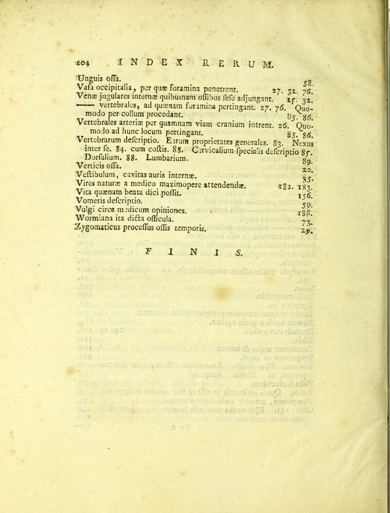 'Unguis offa. . Vafa occipitalia, per quae Foramina penetrent. 27. 76 Venas jugulares internae quibusnam offibus Fefe adjungant. zr. i'z, —— vertebrales, ad quaenam foramina pertingant. 27. 76. Quo- modo per collum procedant. ‘>5 86 Vertebrales arteriae per guamnam viam cranium intrent. 26. Quo- modo ad hunc locum pertingant. 85 86 Vertebrarum defcriptio. _ E irum proprietates generales. 83. Nexus inter fe. 84- cum coflis. 88« Cervicalium fpeciulis defcriptio 87. Dqrfalium. 88. Lumbarium. Verticis offa. Veftibulum, cavitas auris internae. Vires naturae a medico maximopere attendendae. Vita quaenam beata dici poffit. Vomeris defcriptio. Vulgi circa medicum opiniones. Wormiana ita didla officula. Zygomaticus proceffus offis temporis. 182. 89. 20. 35- 183. 15& 59. 18 S. 78- F N ■S.