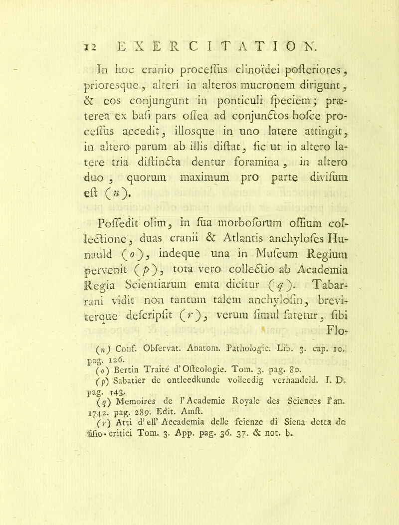 In hoc cranio proceffiis clinoidei pofteriores , prioresque , alteri in alteros mucronem dirigunt, & eos conjungunt in ponticuli Ipeciem; prae- terea ex baii pars oflea ad conjunclos hofce pro- ceffus accedit, illosque in uno latere attingit, in altero parum ab illis diftat, lic ut in altero la- tere tria didindla dentur foramina, in altero duo 3 quorum maximum pro parte divifum. eft (»). PoSedit olim, m fiia morbofomm odium col- lectione , duas cranii & Atlantis anchylofes Hu- nauld (o), indeque una in Mufeum Regium pervenit tota vero colledlio ab Academia Regia Scientiarum emta dicitur Tabar- rani vidit non tantum talem anchylotln , brevi- ■terque defcripfit (r), verum fmiul fatetur, fibi Flo- (nj Conf. Obfervat. Anatom. Pathologic. Iiib. 3. cap. 10. pag. 126. (0) Bertin Traite d’Ofteologie. Tom. 3. pag. 80. (p) Sabatier de ontleedkunde volleedig verhandeld. I. Df pag. i4S- , . (q) Memoires de ]’Academie Royale aes Sciences l’an. 1742. pag. 289. Edit. Amffc. (r) Atti d7 ell’Accademia delJe fcienze di Siena detta de ■filio-critici Tom. 3. App. pag. 36. 37. & not. b*