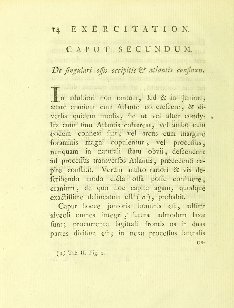 CAPUT SECUNDU M. De fingulari offis occipitis & atlantis confinxit, | n adultiori non tantmn3 fed & in juniori , aetate cranium cum Atlante concrefcere 5 & di- verfis quidem modis 5 fic ut vel alter condy- , Ius cum Irrui Atlantis cohaereat3 vel ambo cum eodem connexi fint3 vel arcus cum margine foraminis magni copulentur} vel proce Tus 5 nunquam in naturali flatu obvii 5 defcendant ad procellus transverfos Atlantis praecedenti ca- pite conflitit. Verum multo rariori & vix de- icribendo modo didla offa poITe confluere s cranium 5 de quo hoc capite agam5 quodque exadliffime delineatum efl:1 ( ^ ) 5 probabit. Caput hocce junioris hominis ell5 adflint alveoli omnes integri f luturae admodum laxae funt; procurrente lagittali frontis os in duas partes diviflun efl; in nexu procellus lateralis os-