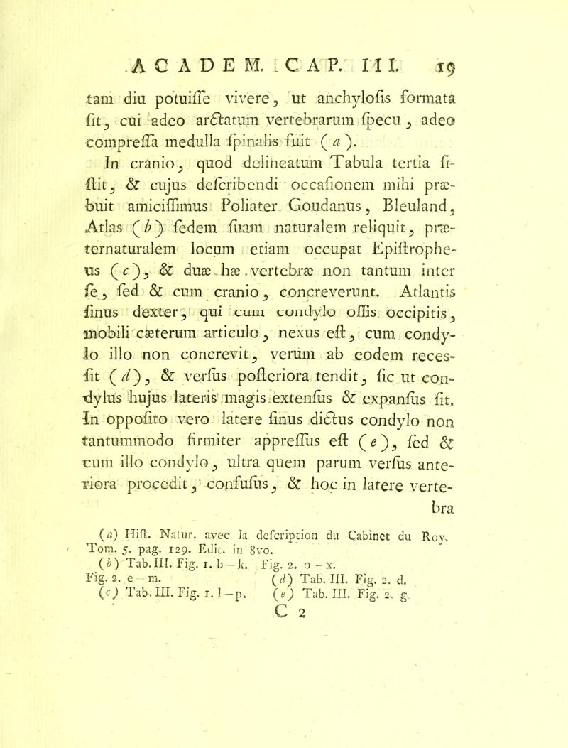 tam diu potuiffie vivere 5 ut anchylofis formata fit ^ cui adeo ardlatum vertebrarum fpecu , adeo comprefla medulla fpinalis fuit ( a ). In cranio, quod delineatum Tabula tertia fi- ftit^ & cujus defcribendi occafionem mihi prae- buit amiciffimus Poliater Goudanus, Bleuland, Atlas fedem fixam naturalem reliquit, prae- ternaturalem locum etiam occupat Epiflrophe- us (c) , & duae hae . vertebrae non tantum inter fe, led & cum cranio, concreverunt. Atlantis finus dexter, qui cum condylo offis occipitis, mobili caeterum articulo, nexus eft, cum condy- lo illo non concrevit, verum ab eodem reces- fit (t/), & verfiis pofleriora tendit, fic ut con- dylus hujus lateris magis extendis & expanfus iit. In oppofito vero latere hnus diclus condylo non tantummodo firmiter appreffius eft (e), fed & cum illo condylo, ultra quem parum verfus ante- viora procedit, confufiis, & hoc in latere verte- bra (a) Hift. Natur, avec Ia defcription du Cabinct du Roy„ Tora. 5. pag. 129. Edit, in 8vo. (b) Tab.III. Fig. i. b — k. Fig. 2. o - x. Fig. 2. e m. ( d) Tab. III. Fig. 2. d. (c) Tab. III. Fig. 1.1-p. (e) Tab. III. Fig. 2. g, ' C 2