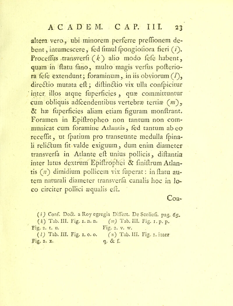 altera vero, ubi minorem perferre preffionem de- bent, intumescere , fed fimul fpongiofiora fieri (i}. Proceffus transverfi Qk) alio modo fefe habent , quam in flatu fano, multo magis verfiis poflerio- ra fefe extendunt; foraminum, in iis obviorum (/), diredlio mutata efl; diflindlio vix ulla confpicitur inter illos atque fuperficies, quae committuntur cum obliquis adfcendentibus vertebrae tertiae (/n)? & hae fuperficies aliam etiam figuram monflrant» Foramen in Epiflropheo non tantum non com- municat cum foramine Atlantis, fed tantum abeo receffit, ut fpatium pro transeunte medulla fpina- ii re licium fit valde exiguum, dum enim diameter transverfa in Atlante efl unius pollicis, diflantia inter latus dextrum Epiflrophei & finiflrum Atlan- tis (ji) dimidium pollicem vix fuperat: in flatu au- tem naturali diameter transverfa canalis hoc in lo- co circiter pollici aqualis- efl» Coa- (i) Confo Do£t. a Roy egregia Differt. De Sccliofi. pag. 65» {&) Tab. III. Fig. 1. n. n. (in) Tab. III. Fig. i.p. p.. Fig. 2. t. 11. Fig. 2. v. w. ( l) Tab. III. Fig. 1. 0. o. (n) Tab. III. Fig, j» inter Fig. 2. & f.