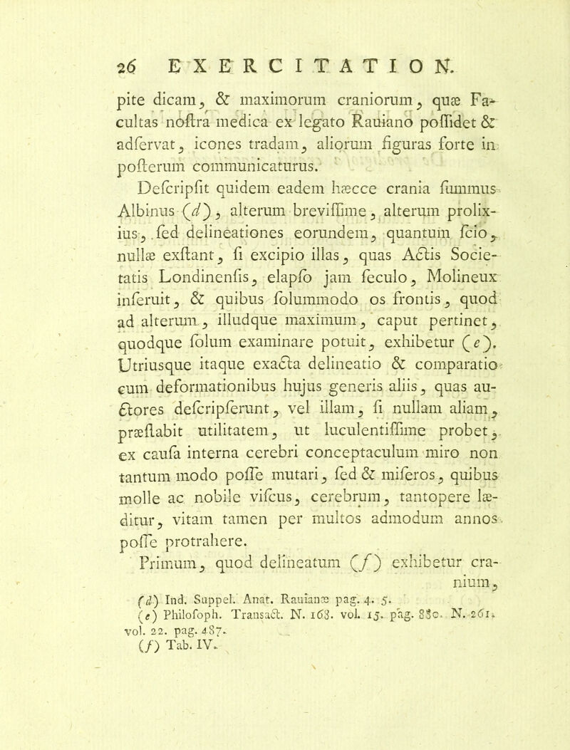 pite dicam 5 & maximorum craniorum ^ quae Fa^ cultas noflra medica ex legato Rauiano poffidet & adfervatj icones tradam5 aliorum figuras forte in pofterum communicaturus. Defcripfit quidem eadem hrecce crania fmnmus Albinus (d), alterum breviffime 3 alterum prolix- ius 5 fed delineationes eorundem., quantum fcio? nullae exftant^ fi excipio illas 5 quas AClis Socie- tatis Lonainenfis^ elapfo jam feculo^ Molineux inferui15 & quibus folummodo os frontis 5 quod ad alterum 5 illud que maximum 5 caput pertinet 5 quodque folum examinare potuit., exhibetur (q). Utriusque itaque exaCla delineatio & comparatio cum deformationibus hujus generis aliis 5 quas au- ctores defcripferunt ? vel illam 3 fi nullam aliam ^ prseflabit utilitatem3 ut luculentiffime probet,, ex caufa interna cerebri conceptaculum miro non tantum modo poffe mutari 5 fed & miferos 5 quibus molle ac nobile vifcus3 cerebrum y tantopere lae- ditur y vitam tamen per multos admodum annos poffe protrahere. Primum5 quod delinearam (/) exhibetur cra- nium 3 (d) Ind. Suppel. Anat. Rauiance pag. 4. 5. (<•) Philofoph. Transaid. N. 1 <53. vol. 15. pag. 83c. N. 261. vol. 22. pag. 487. (/) Tab. IV. \