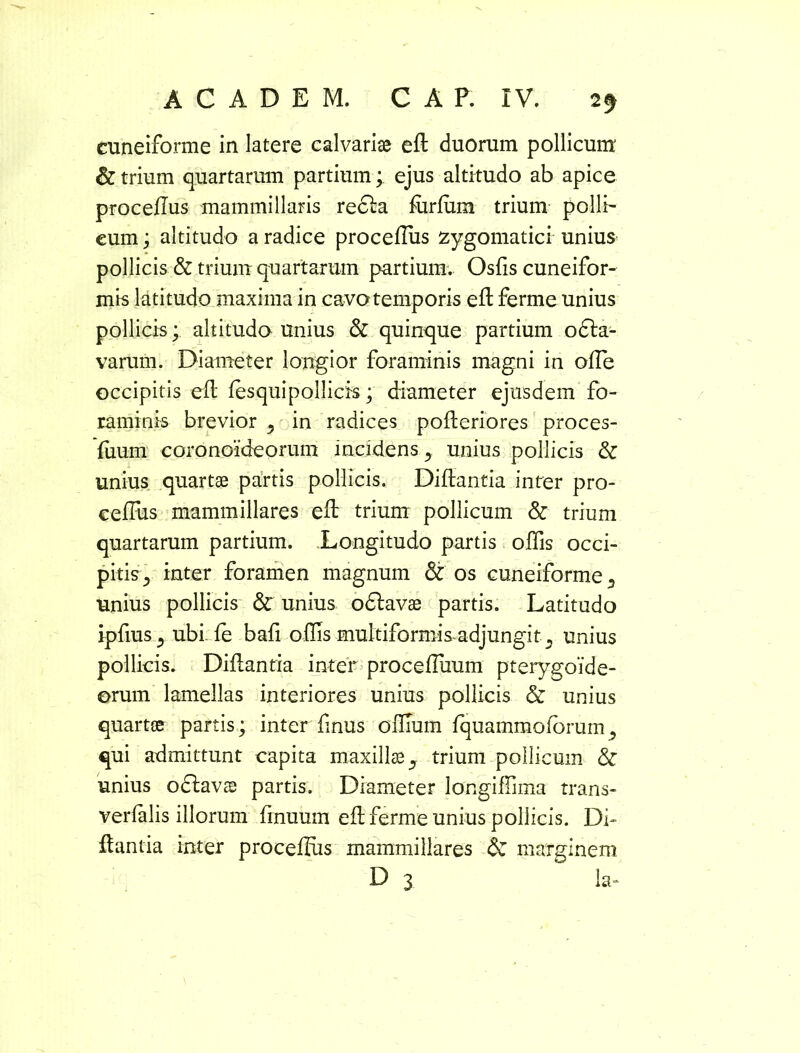 cuneiforme in latere calvariae eft duorum pollicum & trium quartarum partium; ejus altitudo ab apice procePus mammillaris recta forfum trium polii' cum; altitudo a radice procePus zygomatici unius pollicis & trium quartarum partium. Osfis cuneifor- mis latitudo maxima in cavo temporis eft ferme unius pollicis; altitudo unius & quinque partium odta- varum. Diameter longior foraminis magni in olTe occipitis eft fesquipollicis; diameter ejusdem fo- raminis brevior 5 in radices pofteriores proces- foum coronoideorum incidens y unius pollicis & unius quartae partis pollicis. Diftantia inter pro- cePus mammillares eP trium pollicum & trium quartarum partium. Longitudo partis oPis occi- pitis ^ inter foramen magnum & os cuneiforme s unius pollicis 3c unius odlavae partis. Latitudo ipfius j ubi. fe bafi offis multiformis adjungit., unius pollicis. Diftantia inter procePiium pterygoide- orum lamellas interiores unius pollicis & unius quartae partis; interfinus oPIum fquammoforum? qui admittunt capita maxillae ^ trium pollicum & unius odlavae partis. Diameter longiPima trans- verfalis illorum Pnuum eft ferme unius pollicis. Di- ftantia inter procePus mammillares <3c marginem D 3 la-