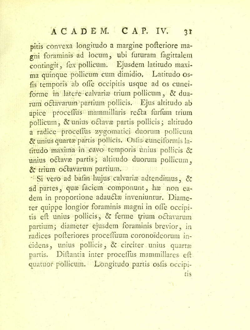 pitis convexa longitudo a margine pofleriore ma- gni foraminis ad locum 5 ubi futuram fagittalem contingit., fex pollicum. Ejusdem latitudo maxi- ma quinque pollicum cum dimidio. Latitudo os- fis temporis ab olle occipitis usque ad os cunei- forme in latere calvarise trium pollicum y & dua- rum oflavarum partium pollicis. Ejus altitudo ab apice procelfus mammillaris refla liirlum trium pollicumj & unius o flavae partis pollicis; altitudo a radice procelfus zygomatici duorum pollicum & unius quartae partis pollicis. Qsfis-cuneiformis la- titudo maxima in cavo temporis unius pollicis & unius oflavae partis; altitudo duorum pollicum, & trium oflavarum partium. ' Si vero ad bafm hujus' calvarise adtendimus5 & ad partes 3 quse faciem componunt 5 hse non ea- dem in proportione adauflse inveniuntur. Diame- ter quippe longior foraminis magni in olle occipi- tis efi unius pollicis., & ferme larium oflavarum partium; diameter ejusdem foraminis brevior5 in radices pofleriores procefluum coronoideorum in- cidens 5 unius pollicis 5 & circiter . unius quartae partis. Diftantia inter procelfus mammillares e 11 quatuor pollicum. Longitudo partis oslis occipi- tis