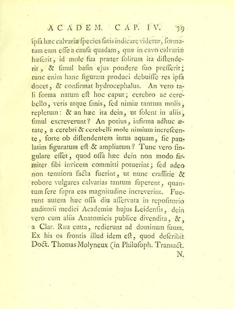 ipfa haec calvariae fipecies fatis indicare videtuiq forma- tam eam effieacaufa quadam 5 quae in cavo calvariae haeferit^ id mole fiia praeter folitum ita diftende- rit ^ & fimul bafin ejus pondere luo prelfierit; tunc enim hanc figuram produci dcbuiffie res ipfa docet 5 & confirmat hydrocephalus. An vero ta- li forma natum efl hoc caput; cerebro ac cere- bello 5 veris atque fanisy fed nimiae tantum molis ^ repletum: & an haec ita dein^ ut foleiit in aliis^ fimul excreverunt? An potius? infirma adhuc ae- tate •) a cerebri & cerebelli mole nimium increfcen- te5 forte ob diftendentem intus aquam5 fic pau- latim figuratum efi: & ampliatum? Tunc vero fin- gulare effiet 5 quod offia haec dein non modo fir- miter fibi invicem committi potuerint; fed adeo non tenuiora facta fuerint 5 ut nunc craflitie & robore vulgares calvarias tantum fuperent^ quan- tum fere fupra eas magnitudine increverint. Fue- runt autem haec offia diu affiervata in repofitorio auditorii medici Academiae hujus Leidenfis^ dein vero cum aliis Anatomicis publice divendita., a Clar. Rau emta., redierunt ad dominum fuum. Ex his os frontis illud idem eft quod deferibit Docl. Thomas Molyneux (in Philofbph. Transact. N.