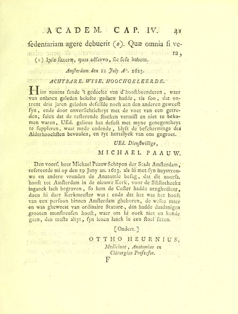 'fedentariam agere debuerit (0). Quse omnia fi ve- (o) IpfseJitterse, quas adfervo, Ac fefe habent. Amjlerdam den 12 Jujy A\ 162$. ACHTBARE, WTSE. HOOCHG E LEE liD E. I~Iier neuens fende ’t gedeelte van u’hooftbeenderen , waer van onlancx geleden belofte gedaen hadde , tis foo , dat on- trent drie jaren geleden defelfde noch aen den anderen geweefl fyn , ende aoor onverfichticheyt met de voet van een getre* den, fulcx dat de reAerende Aucken vermiA en niet te beko- men waren, UEd. gelieue het defedt met myne genegentheyt te fuppleren, waar mede endende , blyft de befcherminge des AlderhoochAen bevoolen, en fyt hertelyck van ons gegroet. UEd. Dienjlwillige, M I C H A E L P A A U W. Den voorf. heer Michael PaauwSchepen der Stadt AmAerdam, refereerde mi op den 29 Juny an. 1623. ais hi met fyn huysvrou- we en andere vrunden de Anatomie befag, dat dit uoorfz. liooft tot AmAerdam in de nieuweKerk, voor de Bibliotheekx inganck lach begraven , fo hem de CoAer hadde aenghedient, doen hi daer KerkmeeAer was : ende dat het was het hooft van een perfoon binnen AmAerdam gheboren, de welke maer en was gheweest van ordinaire Stature., dan hadde dusdanigen _grooten monAreufen hooft, waer om hi oock niet en konde gaen, dan moAe altyt, fyn ieuen Janck in een Aoei fittem [Ondert.] O T T H O H EURNIU S5 Medicinae , Anatomiae en Chirurgiae Trofesfor. F
