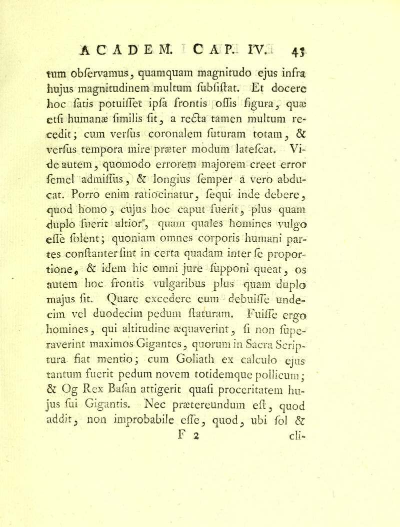 tum obfervanmsj quamquam magnitudo ejus infra hujus magnitudinem multum fubfiffat. Et docere hoc fatis potuiflet ipfa frontis offis figura 5 quas etfi humanae fimilis fit ^ a redla tamen multum re- cedit; cum verfus coronalem futuram totam 3 <3c verfus tempora mire praeter modum latefcat. Vi* de autem 5 quomodo errorem majorem creet error femel admiflus^ & longius femper a vero abdu- cat. Porro enim ratiocinatur 5 fequi inde debere« quod homo 5 cujus hoc caput fuerit 3 plus quam duplo fuerit altior^ quam quales homines vulgo effe folent; quoniam omnes corporis humani par- tes conflanterfint in certa quadam interfe propor- tione 9 & idem hic omni jure fiipponi queat 3 os autem hoc frontis vulgaribus plus quam duplo majus fit. Quare excedere eum debuifie unde- cim vel duodecim pedum flaturam. Fuiffe ergo homines 5 qui altitudine aequaverint 5 fi non fiipe- raverint maximos Gigantes5 quorum in Sacra Scrip- tura fiat mentio; cum Goliath ex calculo ejus tantum fuerit pedum novem totidemque pollicum; & Og Rex Bafan attigerit quafi proceritatem hu- jus fui Gigantis. Nec praetereundum efl5 quod addit 5 non improbabile effe^ quod5 ubi fol & F 2 cli*