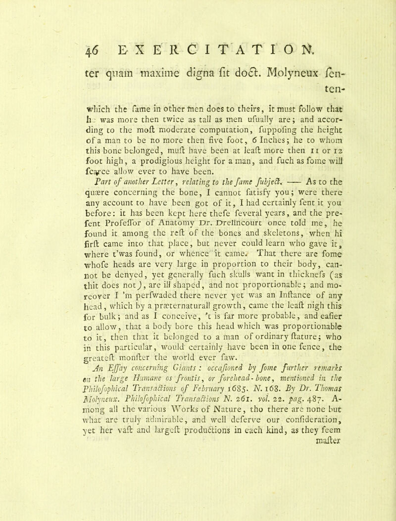 ter quam maxime digna fit doct. Molyneux feri- te n- which the fame in other frien does to theirs, it must follow that h- was more then twice as tali as men ufually are; and accor- ding to the moft moderate computation, fuppofing the height of a man to be no more then five foot, 6 Inches; he to whom this bone belonged, muli have been at leaffc more then n or 12 foot high, a prodigious height for a man, and fuch as forne will fc^ce allovv ever to have been. Part of another Letter, relatingto the fame fubjebh- As to the quaere concerning the bone, I cannot fatisfy you; were there any account to have been got of it, I had certainly fent it you before: it has been kept here thefe feveral years, and the pre- fent ProfelTor of Anatomy Dr. Drelincourt once told me, he found it among the refl of the bones and skeletons, when hi firft came into that place, but never could learn who gave it, where t’was found, or whence it came. That there are fome whofe heads are very large in proportion to their body, can- liot be denyed, yet generally fuch skulls want in thicknefs (as thit does not), are ili shaped, and not proportionable; and mo* reo ver I ’m perfvvaded there never yet was an Inllance of any head, which by a prseternaturall growth, came the leafl nigh this for bulk; and as I conceive, ’t is far more probable, and eafier to allow, that a body bore this head which was proportionable to it, then that it belonged to a man of ordinary flature; who in this particular, would certainly have been in one fenee, the greateft monfter the world ever faw. An EJfay concerning Giants : occafioned by fome further remarks em the large Humane os frontis, or forehead- bone, mentioned in the Philofophical Transactions of February 1685. N. 168. By Dr. Thomas Molyneux. Philofophical Transadtions N. 261. voi. 22. pag. 487. A- mong all the various Works of Nature, tho there are none but what are truly admirable, and well deferve our confideration, yet her valb and largefl produdlions in each kind, as they feem mafler