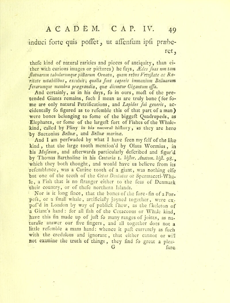 induci forte quis poffet; ut aflenfiim ipfi praebe- ret 3 thefe kind of natural rarities and pieces of antiquity, than ei- ther with curious images or pictores) he fays, JEdes fuas non tam Jiatuamm tabularum que p i clarum Ornatu, quam rebus V•tujkatc ac Ra- ritate notabilibus, excoluit; qualia funt capreis immanium Belluarum ferarumque membra prcegrandia, quce dicuntur Gigantum offa. And certainly, as in his days, fo in ours, moli of the pre- tended Giants remains, fuch I mean as are truly bone (for fo- rne are only natural Petrifications, and Lapides fui generis, ac- cidentally fo figured as to refemble this of that part of aman) were bones belonging to fome of the biggell Quadrupeds, as Elephants, or fome of the largeft fort of Fishes of the Whale- kind, called by Pliny in hia natural hiftory, as they are here by Suetonius Belluce, and Belluce marince. And I am perfwaded by what I have feen my felf of the like kind , that the large tooth mention’d by Olaus Wormius, in his Mufceum, and afterwards particularly defcribed and figur’d by Thomas Bartholine in his Centuria i. hiftor. Anatom. hiji. p8-9 which they both thought, and would have us believe from its refemblance, was a Canine tooth of a giant, was nothing elfe but one of the teeth of the Cetus Dentatus or Spermaceti-Wha- le, a Fish that is no ftranger either to the feas of Denmark their country, or of thefe northern Islands. Nor is it long fince, that the bones of the fore-fin of aPor- pefs, oi* a fmall whale, artificially joyned together, were ex- pof’d in London by way of publick fhew, as the fkeleton of a Giant’s hand : for all fish of the Cetaceous or Whale kind have this fin made up of juft fo many ranges of joints, as na- turalle answer our five fingers , and all together does not a little refemble a mans hand: whence it pait currently as fuch with the credulous and ignorant , that either cannot or wiJI not examine the truth of things , they find fo great a plea- G fure