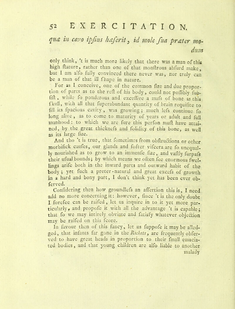qua in cavo ipfius haferit s id mole fua prater mo- dum only think, k is much more likely that there was a man of this high flature, rather than one of that monflrous abfurd make, but I am alfo fully convinced there never was, nor truly can be a man of that ilJ fhape in nature. For as I conceive, one of the common fize and due propor- tion of parts as to the refl of his body, could not poflibly fub- fift , while fo ponderous and exceflive a mafs of bone as this fkull, with all that fuperabundant quanti ty of brain requifite to ftll its fpacious cavity , was growing ;• much Iefs continue fo long alive , as to come to maturity of years or adult and full manhood : to which we are fure this perfon muft have attai- ned, by the great thicknefs and folidity of this bone, as weJI as its large fize. And tho ’t is true, that fometimes from obftruftions or other morbifick caufes, our glands and fofter vifcera are fo unequal- ly nourished as to grow to an immenfe fize, and vaftly furpafs their ufual bounds; by which means we often fee enormous fwel- lings arife both in the inward parts and outward habit of tho body ; yet fuch a preter -natural and great excels of growth in a hard and bony pare, I don’t think yet has been ever ob- ferved. Confidering then how groundlefs an aflertion this is, I need add no more concerning it: however, fince his the only doubt I forefee can be raife.d , let us inquire in to it yet more par- ticularly, and propofe it with all the advantage ’t is capable; that fo we may intirely obviate and fatisfy whatever objedlion may be raifed on this fcore. In favour then of this fancy, let us fuppofe it may be alled- ged, that infants far gone in the Rickets, are frequently obfer- v.ed to have great heads in proportion to their fmall emacia- ted bodies, and that young chiJdren are alfo liable to another malady