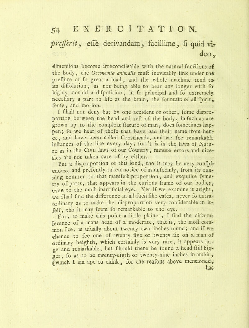 prejjerity effe derivandam 5 facillime.* fi quid vi~ deo5 dimenfions becorae irreconcileable with the natural funfiions o£ the body, the Oeconomia animalis muli inevitably fink under thr preffure of fo great a load , and the whole machine tend to its dillolution , as not being able to bear any longer with fa highly rnorbid a difpofition, in fo principal and fo extremely necelfary a part to life as the brain, the fountain of ail fpirit, fenfe, and motion. I fhall not deny btrt by one accident or other, fome dispro- portion between the head and rell of the body, in fuch as are grown up to the compleat flature ofman, does fometimes hap-. pen; fo we hear of thofe that have had their name from hen* ce, and have been ealled Grostheads, and we fee remarkable inftances of the like every day; for ’t is in the laws of Natu- re as in the Civil laws of our Country, minute errors and nice- ties are not taken care of by either. But a disproportion of this kind, tho it may be very confpi- cuous, and prefently taken notice of as unfeemly, from its run- ning cottnter to that manifefl proportion, and exquifite fyme- try of parts, that appears in the curious frame of our bodies, cven to the moli inartifkial eye. Yet if we examine it aright, we fhall find the difference in all fuch like cafes, never fo extra- ordinary as to make the disproportion very confiderable in it- felf, tho it may fe'em fo remarkable to the eye. For, to make this point a little plainer, I find the circum- •ference of a mans head of a moderate, that is, the moli cora- monfize, is ulually about twenty two inchesround; and if we chance to fee one of twenty five or twenty fix on a man of ordinary heighth, which certainly is very rare, it appears lar- ge and remarkable, but fhould there be found a head ftill big- ger, fo as to be twenty-eigth or twenty-nine inches in ambit, {which X m apt to think, for the reafons above raentioned. (