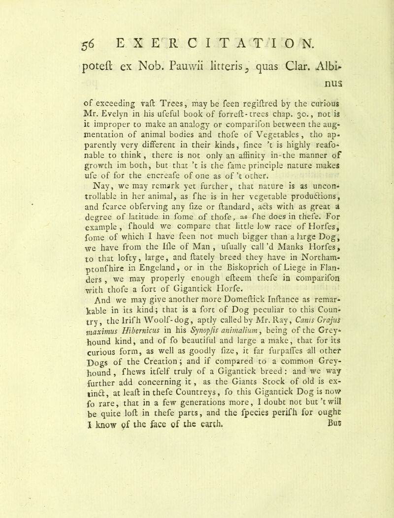 poteft ex Nob. Pauwii litteris 5 quas Clar. Albi* nus of exceeding vaft Trees, may be feen regiftred by the curious Mr. Evelyn in his ufeful book of forreft- trees chap. 30., not is it improper to make an analogy or comparifon between the aug- mentation of animal bodies and thofe of Vegetables, tho ap- parently very different in their kinds, fince ’t is highly reafo* nable to think , there is not only an affinity in the manner of growth imboth, but that ’t is the fame principis nature makes ufe of for the encreafe of one as of ’t other. Nay, we may remark yet further, that nature is as uncon» trollable in her animal, as fhe is in her vegetable produbtions, and fcarce obferving any fize or flandard, abis with as great a degree of latitude in fome of thofe, as fhe does in thefe. For example , fhould we compare that little low race of Horfes, fome of which I have feen not much bigger than a large Dog, we have from the Ifle of Man , ufually call’d Manks Horfes, to that lofty, large, and ftately breed they have in Northam- ptonfhire in Engeland, or in the Biskoprich of Liege in Flan* ders , we may properly enough efteem thefe in comparifon with thofe a fort of Gigantick Horfe. And we may give another more Domeflick Inflance as remar- Itable in its kind; that is a fort of Dog peculiar to this Coun- try, the lrifh Woolf-dog, aptly called by Mr. Ray, Canis Grajus maximus Hibernicus in his Synopjis animalium, being of the Grey* hound kind, and of fo beautiful and large a make, that for its curious form, as well as goodly fize, it far furpafles all othef Dogs of the Creation; and if compared to a common Grey- hound , fhews itfelf truly of a Gigantick breed : and we way further add concerning it, as the Giants Stock of old is ex- tinbl, at leaft in thefe Countreys, fo this Gigantick Dog is now fo rare, that in a few generations more, I doubt not but’twill be quite loft in thefe parts, and the fpecies perifh for ought I know of the face of the earth. Buc