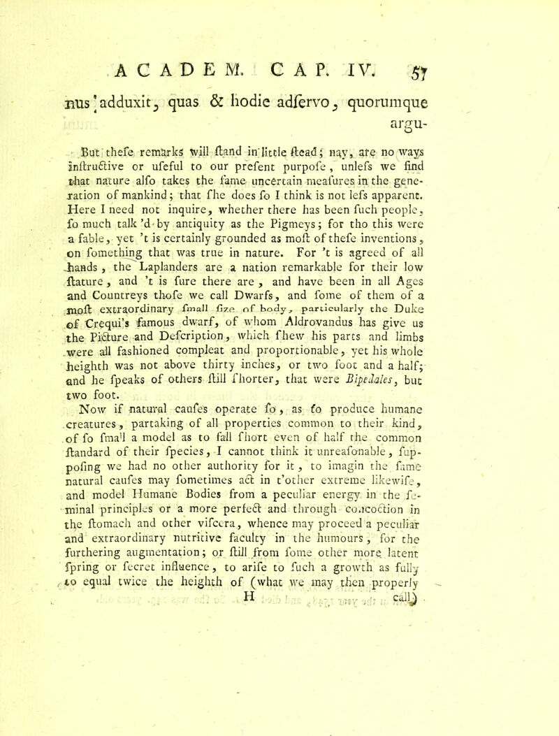 AC ADEM. CAP, IV. $j nus[adduxitD quas & hodie adfervo^ quorumque argu- But' thefe remUrks will fland in Iittle ftead; ngy, are no ways inflru6live or ufeful to our prefent purpofe , unlefs we find that nature alfo takes the fame uncertain rneafures in the gene- ration of mankind; that fhe does fo I think is not lefs apparent. Here I need not inquire, whether there has been fuch people, fo much talk’d by antiquity as the Pigmeys; for tho this were a fable, yet ’t is certainly grounded as mofl of thefe inventions, on fomething that was true in nature. For ’t is agreed of ali Jhands , the Laplanders are a nation remarkable for their low flature , and ’t is fure there are , and have been in ali Ages and Countreys thofe we call Dwarfs, and forne of them of a jnofl extraordinary fmali fizp. nf body, partlculady the Duke of Crequfs famous dwarf, of whom Aldrovandus has give us the Picture and Defcription, which fhew his parts and limbs were ali fashioned compleat and proportionable, yet his whole heighth was not above thirty inches, or two foot and a half; and he fpeaks of others flill f horter, that were Bipedales, but two foot. Now if natural caufes operate fo , as fo produce humane creatures, partaking of ali properties common to their kind, of fo fma’1 a model as to fail fhort even of half the common flandard of their fpecies, I cannot think it unreafonable, fup- pofing we had no other authority for it, to imagin the fame natural caufes may fometimes aci in t’other extreme likewife, and model Humane Bodies from a peculiar energy in the fe- minal principies or a more perfeci and through coucoclion in the flomach and other vifcera , whence may proceed a peculiar and extraordinary nutritive faculty in the humours, for the furthering augmentation; or flill from forne other more latent fpring or fecret influence, to arife to fuch a growth as fully to equal twice the heighth of (what we may then properly