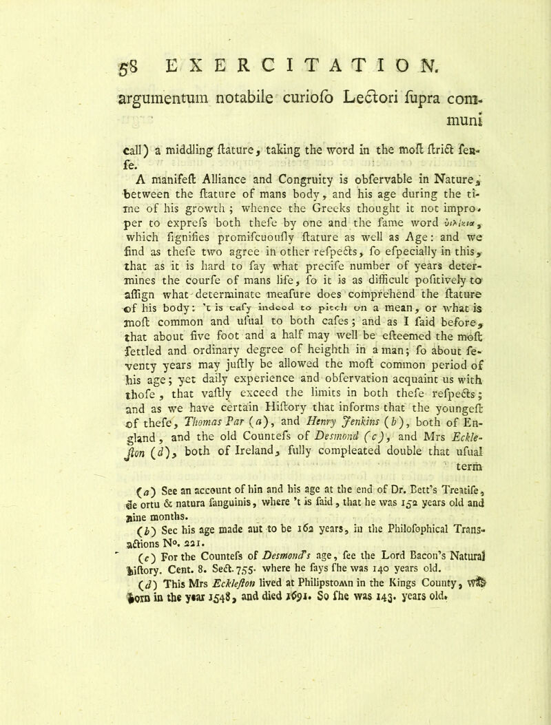 argumentum notabile curiofo Lectori fupra com- muni call) a middling flature, taking the word in the mofl Aridi fen» fe. A manifefl Alliance and Congruity is obfervable in Nature a between the flature of mans body, and his age during the ti- me of his growth ; whence the Greeks thought it not impro* per to exprefs both thefe by one and the fame word vetita, which fignifies promifcuoufly flature as well as Age: and we find as thefe two agree in other refpedls, fo efpecially in this, that as it is hard to fay what precife number of years deter- mines the courfe of mans life, fo it is as difficult pofitively ta aflign what determinate meafure does compfehend the flature ©f his body: ’t is c«vfy indccd to piteh on a mean, or what is mofl common and ufual to both cafes; and as I faid before, that about five foot and a half may weil be efteemed the mofl fettled and ordinary degree of heighth in aman; fo about fe- venty years may juftly be allowed the mofl common period of his age; yet daily experience and obfervation acquaint us with thofe , that vaflly exceed the lirnits in both thefe refpedts; and as we have certain Hiftory that informs that the youngeft ©f thefe, Thomas Par (tf), and Henry Jenkins (b), both of En- gland , and the old Countefs of Desmond (c), and Mrs Eckle- Jion (d), both of Ireland, fully compleated double that ufual term (0) See an acceunt of hin and his age at the end of Dr. Bett’s Treatife, de ortu & natura fanguinis, where ’t is faid, that he vvas 152 years old and jiine months. (2») Sec his age made aut to be 162 years, in the Philofophical Trans» attions N°. 221. (c) For the Countefs of DesmoncTs age, fee the Lord Bacoifs Natural Viftory. Cent. 8. Sedt.755- where he fays fhe was 140 years old. (J) This Mrs EckJefton lived at PhilipstOMn in the Kings County, W& iom in the year 1548, and died itfpi. 5o fhe was 143. years old»
