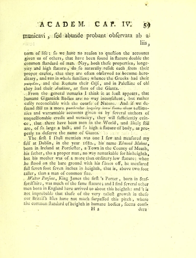 'ICADEM- C A T. IV: 5$ piunicavi 3 led abunde probant obfervata ab a- . : liis. term of life; fo we have no reafon to queftion the accounts .given lis of others, that have been found in ftature double the coramon ftandard of man. ‘Nay, both thefe properties, longe- yity and liigh ftature, do fo naturally refult each from tliei? proper caufes, ithat they are often obferved to become here- ditary, and run in whole families; vrhence the Greeks had their pcMpiQm, and the Romans their Celji, and in Paleftine of old they had their Anakims, or fons of the Giants. . From the general remarks I think.it at leaft appears, that Immane Gigantick Bodies are no way inconfiftent , but rather eafily reconcilable with the cotirfe of Nature. And; if we de- fqend ftill to a more parti cular inquiry imo Tomo ciear teftimo- nies and warrantable accounts given us by feveral anthors of tinqueftkmable credit and veracity, they wiJl fufficiently evin- ce , that there have been men in the World , and likeiy ftill are, of fo large a bulk, and fo liigh a ftature of body, as pro- perly to deferve the nam e of Giants. j . s. The firft I fhall mentioii was one I faw and nieafured mj felf at Dublin, in the year 1682., his' name Edmond Malone, born in Ireland at Portlefter, a Town in the County ofMeath, his father, tho a proper man, no way remarkable for his heighth, but his mother was of a more tha-n ordinary low ftature: v/hen he ftood on the bare ground with his fhoes off, he meafured full feven foot feven inches in heighth, that is, above two foot taller , than a man of coniraon fize. IValter Farfons, King James the ftrft ’s Porter , born in Staf- fprdfhire, was much of the fame ftature; and I find feveral other men born in England have arrived to about this heighth: and ’t is not improbable that thofe of the very talleft growth in thefe pur Brittifh Illes have not much furpafted this pitch , where ihe common ftandard of heighth in humane bodies, feems con&