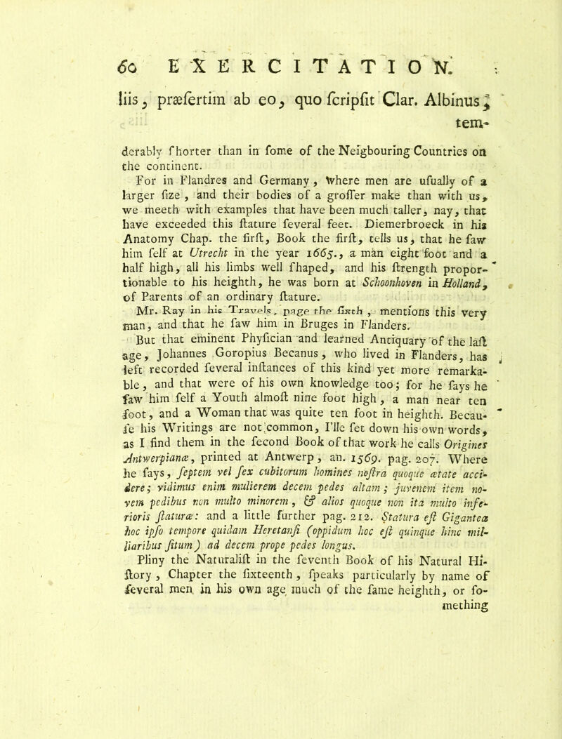 <5o EXERCITATIO N0 liis5 praefertim ab eo^ quo fcripfit Clar. Albinus tem- derablv fhorter than in forne of the Neigbouring Countries on the continent. For in Flandres and Germany , Where men are ufuaJly of a larger fize , and their bodies of a groffer make than with us, we meeth with examples that have been much taller, nay, thac have exceeded this flature feveral feet. Diemerbroeck in hia Anatomy Chap. the iirfl, Book the firfl, teJis us, that he faw him felf at Utrecht in the year 1665., a man eight foot and a half high, ali his limbs well fhaped, and his flrength propor- * tionable to his heighth, he was born at Sclmnhoven in Holland9 of Parents of an ordinary flature. Mr. Ray in his Travels, page fbe Hxth , mentioflS thl*S Very man, and that he faw him in Bruges in Fianders. But that eminent Phyfician and learned Antiquary of the lafl age, Johannes Goropius Becanus, who lived in Fianders, has left recorded feveral inflances of this kind yet more remarka- ble, and that were of his own knowledge too; for he fays he ' faw him felf a Youth almofl nine foot high, a man near ten foot, and a Woman that was quite ten foot in heighth. Becau*  fe his Writings are not;common. File fet down his own words, Antwerpiance, printed at Antwerp, an. 1569. pag. 207. Where he fays, feptem vel fex cubitorum homines nojlra quoqite cetate acci- dere; vidimus enim mulierem decem pedes altam; juvenem item no- vem pedibus non multo minorem , £? alios quoque non ita multo infe- rioris flatur ce: and a little further pag. 212. Statura ejl Gigantea hoc ipfo tempore quidam Heretanfi (oppidum hoc ejl quinque hinc mil- liaribus fitum) ad decem prope pedes longus. Pliny the Naturalifl in the feventh Book of his Natural Iii- flory , Chapter the fixteenth , fpealts particularly by name of feveral men. in his own age much of the fame heighth, or fo- mething s» a