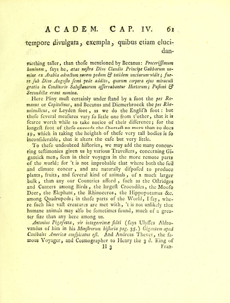 tempore divulgata 5 exempla 5 quibus etiam eluci- dan- mething taller, than thofe mentioned by Becanus: ProceriJJimum hominem, fays he, est as nojlra Divo Claudio Principe Gabb arum no- mine ex Arabia adveftum novem pedum & totidem unciarum vidit; fue- re fub Divo Augufio f'emi pede addito, quorum corpora ejus miraculi gratia in Conditorio Salujlanorum ajfervabantur Hortorum; Pufioni & Secundillce erant nomina. Here PJiny muft certainly under ftand by a foot the pes Ro- manus or Capitolinus, and Becanus and Diemerbroeck the/>w Rhe- nolandicus, or Leyden foot, as we do the Englifh foot: buc thefe feveral meafures vary fo little one from t’other, that it is fcarce worth while to take notice of their difference; for the longeft foot of thefe csceeds flip fhorteh; no more than 2o doCS 19, which in taking the heighth of thefe very tali bodies is fo inconfiderable, that it alters the cafe but very little. To thefe undoubted hiftories, we may add the many concur- ring tellimonies given us by various Travellers, concerning Gi- gantick men, feen in their voyages in the more remote parts of the world: for ’t is not improbable that where both the foij and climate concur , and are naturally difpofed to produce plants, fruits, and feveral kind of animals, of a much larger bulk , than any our Countries afford , fuch as the Oftridges and Cunters among Birds, the largeft Crocodiles, the Moofe D eer, the Elephant, the Rhinoceros, the Hippopotamus &c. among Quadrupeds; in thofe parts of the World, I fay, whe- re fuch like vaft creaturas are met with, ’t is not unlikely that humane animals may alfo be fometimes found, much of a grea- te,r fize than any here among us. Antonius Pigafetta, vir integerrima fidei (fays Ulyfles Aldro- vandus of him in his Monfrorum biforia pag. 35.) Gigantem apud Canibalcs America confpicatus efi. And Andreas Thevet, the fa- inous Voyagerand Cosmographer to Henry the 3 d. King of H 3 Er an-