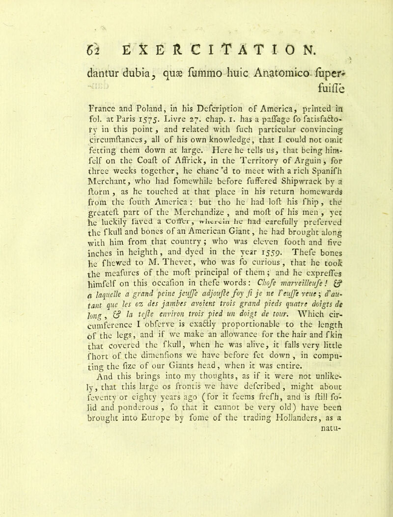dantur dubia 5 quae fummo huic Anatomico fuper* fuifle France and Poland, in his Defcription of America, printed in fol. at Paris 1575. Livre 27. chap. 1. has a paffage fo fatisfadlo- rv in this point, and related with fuch particular convincing circumftances, all of his own knowledge, that I could not omit fetting them down at large. Here he telis us, that being him- felf on the Coaft of Affrick, in the Territory of Argain, for three weeks together, he chanc’d to meet with a rich Spanifh Merchant, who had fomewhile before fuffered Shipwrack by a ftorm , as he touched at that place in his return homcwards from the fouth America : but tho he had loft his fhip, the greateft part of the Merchandize , and moli of his men , yet he luckily iaved a Coffer, whcrcin lie had carefully preferved the fkull and bones of an American Giant, he had brought along with him from that country ; who was eleven footh and hve inches in heighth, and dyed in the year 1559. Thefe bones he fhewed to M. Thevet, who was fo curious, that he toolc the meafures of the moft principal of them; and he expreffes himfelf on this occafion in thefe words: Chofe marveilleufe! a laquelle a grand peine jeujflc cidjoufte foy fi je ne Teujfe veuc; d'au- tant que les oz des jambes aveient trois grand pieds quatrc doigts de jong , Ia te fle environ trois pied m doigt de tour. Which cir- cumference I obferve is exacily proportionable to the length of the legs, and if we make an allowance for the hair and fkin that covered the fkull, when he was alive, it falis very little fhort of the dirnenfions we have before fet down , in compu- ting the fize of our Giants head, when it was entire. And this brings into my thonghts, as if it were not unlike* ly, that this large os frontis we have defcribed , might about feventy or eighty years ago (for it feems frefh, and is ftill fo- lid and ponderous , fo that it cannot be very old) have been brought into Europe by fome of the trading Hollanders, as a natu-