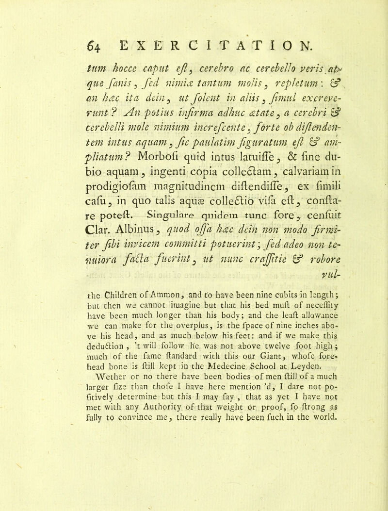 tum hoccc cupiit efi ^ cerebro ac cerebello veris afa que fanis , fcd nimia tantum molis, repletum'. & an hac ita dcin 3 ut Jolent in aliis fimul excreve- runt ? An potius infirma adhuc atate, a cerebri & cerebelli mole nimium increfcente > forte ob difienden- tem intus aquam , fic paulatim figuratum efi 6? am- pliatum? Morbofi quid intus latuifTe^ & Tine du- bio aquam., ingenti copia colledtam., calvariam in prodigiofam magnitudinem diftendifle ^ ex fimili cafu5 in quo talis aquse collectio vifa efl5 confla- re potefl. Singulare quidem tunc fore ^ cenfllit Clar. Albinus ^ quod offa hac dcin non modo firmi- ter fibi invicem committi potuerint; fed adeo non te- nuiora faCla fuerint) ut nunc crajfitie & robore vul- the Children of Ammon, and to have been nine cubits in length; but then we cannot imagine but that his bed muft of necellity have been mucli longer than his body; and the leaft allawance we can make for the overplus, is the fpace of nine inches abo- ve his head, and as much below hisfeet: and if we make this deduftion , ’t will follow lie was not above twelve foot high; mucli of the fame ftandard with this our Giant, whofe fore- head bone is ftill kept in the Medecine School at Leyden. Wether or no there have been bodies ofmen ftill ofamuch larger iize than thofe I have here mention ’d, I dare not po- fitively determine but this I may fay , that as yet I have not met with any Authority of that weight or proof, fo ftrong as fully to convince rae, there really have been fuch in the worlcL