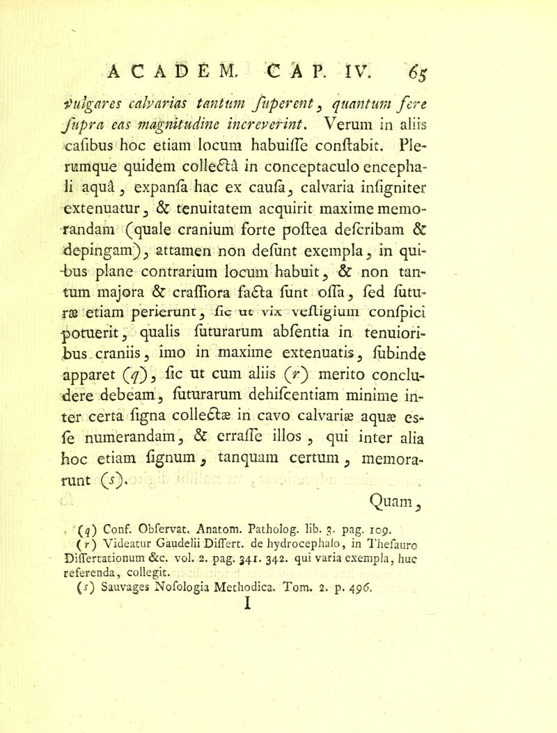 fulgar es calvarias tantum fuperent 3 quantum fere fupra eas magnitudine increverint. Verum in aliis cafibus hoc etiam locum habuifle conflabit. Ple- rumque quidem coliedlA in conceptaculo encepha- li aqua 3 expanfa hac ex caufa^ calvaria infigniter extenuatur 3 & tenuitatem acquirit maxime memo- randam (quale cranium forte poftea defcribam & depingam) ^ attamen non defunt exempla 3 in qui- •bus plane contrarium locum habuit 3 & non tan- tum majora & crafliora fa£la funt olTa^, fed futu- rae etiam perierunt 3 iic ut vix vefligium confpici potuerit 3 qualis futurarum abfentia in tenuiori- bus craniis 3 imo in maxime extenuatis 3 fubinde apparet Qf 3 fic ut cum aliis (f) merito conclu- dere debeam 5 futurarum dehifcentiam minime in- ter certa figna colledtae in cavo calvarise aquae es- fe numerandam 3 & erraffe illos 3 qui inter alia hoc etiam Tignum 3 tanquam certum 3 memora- runt (r), : Quam 3 t 1 {q) Conf. Obfervat, Anatom. Patholog. lib. 3. pag. 109. (r) Videatur Gaudelii Differt, de hydrocephaio, in Thefauro Differtationum &c. vol. 2. pag. 341. 342. qui varia exempla, huc referenda, collegit. (x) Sauvages Nofologia Methodica. Tom. 2. p. 496. I