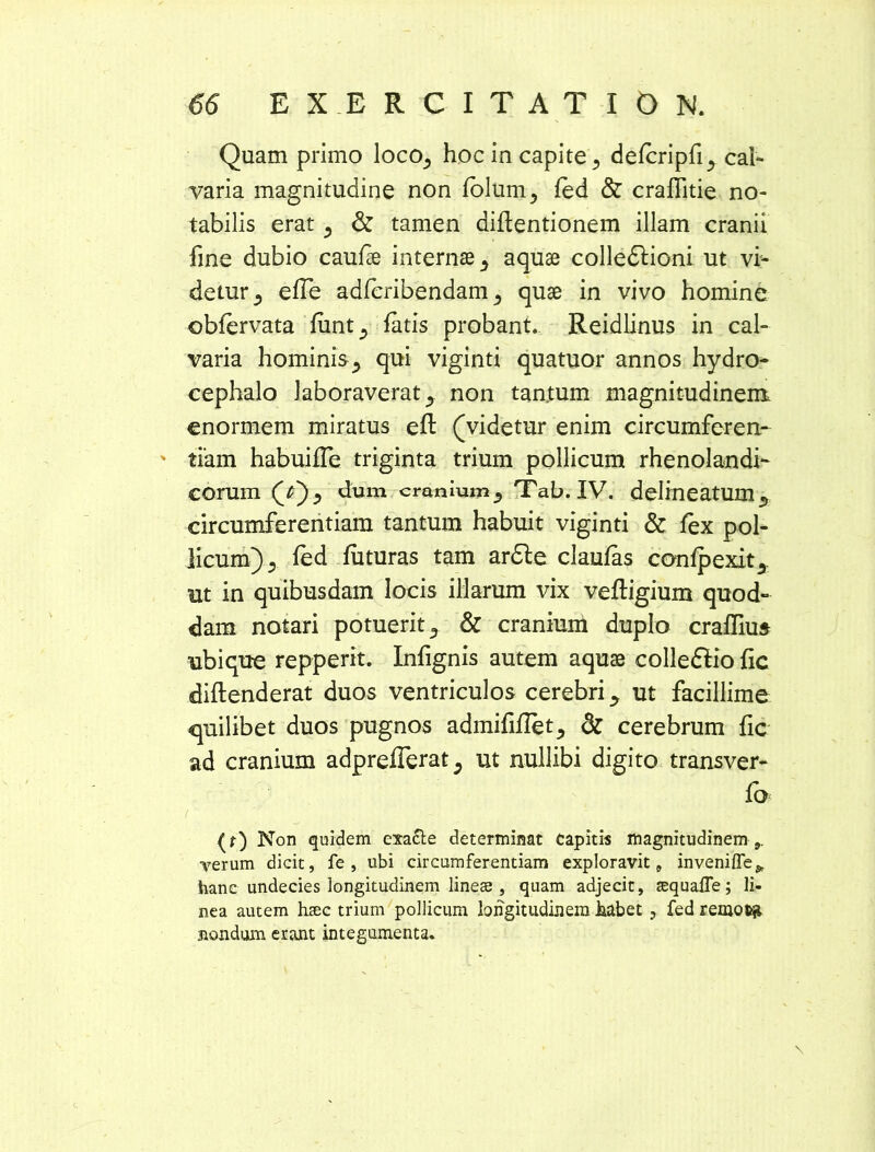 Quam primo loco_, hoc in capite 3 delcripfi^ cal- varia magnitudine non lolum, fed & craflitie no- tabilis erat 5 & tamen diftentionem illam cranii fine dubio caulse internae ^ aquae colledlioni ut vi- detur ; elTe adfcribendam 3 quae in vivo homine oblervata fiint^ fatis probant. Reidlinus in cal- varia hominisj qui viginti quatuor annos hydro- cephalo laboraverat y non tantum magnitudinem enormem miratus efl: (videtur enim circumferen- ' tiam habuifle triginta trium pollicum rhenolandi- eorum (j)) dum cranium^ Tab. IV. delineatum,, circumferentiam tantum habuit viginti & lex pol- licum) 3 led luturas tam ardle claufas conlpexit,, ut in quibusdam locis illarum vix veftigium quod- dam notari potuerit., & cranium duplo cralfius ubique repperit. Infignis autem aquae colledlio lic diftenderat duos ventriculos cerebri ^ ut facillime epilibet duos pugnos admififlet^ & cerebrum lic ad cranium adprefferat^ ut nullibi digito transver- Ib ( (f) Non quidem exa&e determinat capitis magnitudinem ,, verum dicit, fe , ubi circumferentiam exploravit, inveniffe* hanc undecies longitudinem lines , quam adjecit, squafle; li- nea autem haec trium pollicum longitudinem habet , fed remofcji nondum erant integumenta. \