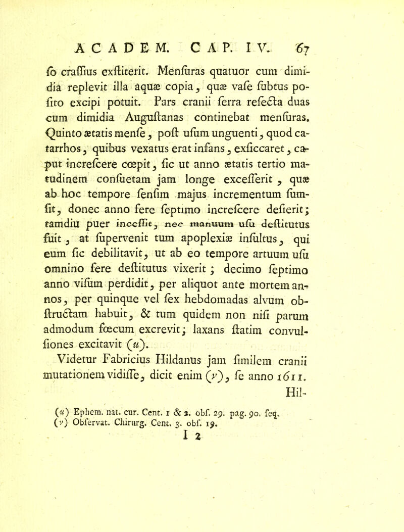 fo craffius exftiterit. Menfuras quatuor cum dimi- dia replevit illa aquas copia quae vafe fubtus po- fito excipi potuit. Pars cranii ferra refedla duas eum dimidia Auguflanas continebat menfuras. Quinto aetatis menfe pofl ufiim unguenti ^ quod ca- tarrhos 5 quibus vexatus erat infans 5 exficcaret ^ car p>ut increfcere coepit 5 fic ut anno aetatis tertio ma« tudinem confiietam jam longe exceflerit y quae ab hoc tempore fenfim majus incrementum fum- (itj donec anno fere feptimo increfcere defierit; tamdiu puer inccfiit^ nec manuum ufu deflitUtUS fuit 5 at fupervenit tum apoplexiae infultus 5 qui eum fic debilitavit5 ut ab eo tempore artuum ufii omnino fere deflitutus vixerit; decimo feptimo anno vifiim perdidit 3 per aliquot ante mortem an- nos ^ per quinque vel fex hebdomadas alvum ob- ftrudtam habuit ^ & tum quidem non nifi parum admodum foecum excrevit; laxans ftatim convul- fiones excitavit («). Videtur Fabricius Hildanus jam fimilem cranii mutationem vidiiTe., dicit enim (V)5 fe anno 1611. Hil- («) Ephem. nat. cur. Cent. i & a. obf. 29. pag. po, feq. (v) Obfervat. Chirurg. Cent. 3. obf. 19. I 2