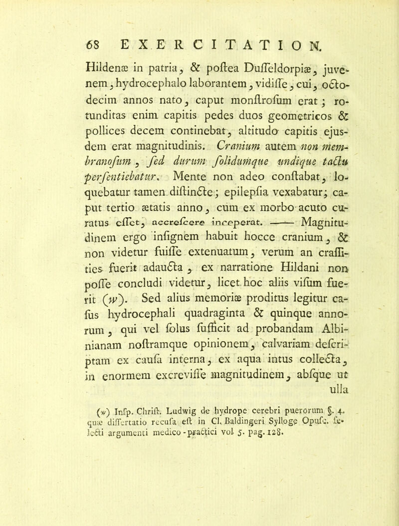 Hildenae in patria ^ & poftea Dufleldorpiae 5 juve- nem 5 hydracephalo laborantem , vidilTe 5 cuioclo- decim annos nato ,, caput monflrofum erat; ro- tunditas enim capitis pedes duos geometricos & pollices decem continebat, altitudo capitis ejus- dem erat magnitudinis. Cranium autem non mem- branofum , fed durum folidumque undique, taClu j£- perfentiebatur. Mente non adeo conflabat ^ lo- quebatur tamen diflindle; epilepfia vexabatur; ca- put tertio aetatis anno^ cum ex morbo acuto cu- ratus eflctj accrefcere inreperat. — Magnitu- dinem ergo infignem habuit hocce cranium 5 & non videtur fuifle extenuatum 5 verum an crafli- ties fuerit adaufta > ex narratione Hildani non polle concludi videtur 5 licet hoc aliis viliim fue- rit (V). Sed alius memoriae proditus legitur ca- lus hydrocephali quadraginta & quinque anno- rum 3 qui vel folus fufficit ad probandam Albi- nianam noftramque opinionem ^ calvariam defcri- ptam ex caula interna; ex aqua intus collecla^ in enormem excreviiTe magnitudinem ^ abfque ut ulla (w) Infp. Chrifb; Ludwig de hydrope cerebri puerorum §. ^ quae diiTertatio recufa eft in Ch Baldingeri Sylloge Opufs. lefti argumenti medico -pra&ici voi 5. pag. 128.