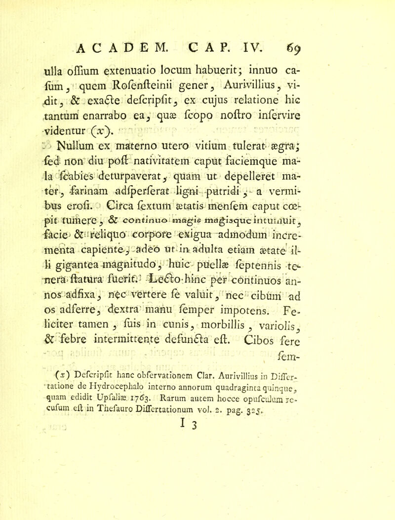 ulla olfium extenuatio locum habuerit; innuo ca- fiim 5 quem Rofenfleinii gener 5 Aurivillius ^ vi- dit 3 & exadle defcripfit^ ex cujus relatione hic tantum enarrabo ea; quae fcopo noilro infervire videntur (x). Nullum ex ma-terno utero vitium tulerat- aegra; fed non diu pofl; nativitatem caput faciemque ma- la fcabies deturpaverat^ quam ut depelleret ma- ter-; farinam adiperlerat ligni putridi a vermi- bus erofi. Circa fextum se tatis me-nfem caput coe^- pit tumere , & continuo magis magiscjuc intumuit, faciej reliquo corpore exigua admodum incre- menta capiente/- adeo ut irt adulta etiam aetate il- li giganteaanagnitudo^ huic puellae feptennis te- ■TierSt* ffetura fueritV' -Ledlo hinc per continuos an- nos: adfixa j n£c vertere fe valuit/ nec cibum ad os adferre., dextra' manu femper impotens. Fe- liciter tamen 5 luis in cunis5 morbillis ? variolis^ & febre intermittente defundla eft. Cibos fere fem- 00 Defcripfit hanc obfervationem Clar. Aurivillius in Differ- satione de Hydrocephalo interno annorum quadraginta quinque5 quam edidit Upfalise 17(53. Rarum autem hocce opufcuhim re- cufum eft in T.hefauro Differtationum vol. 2. pag. 32J» 1 3