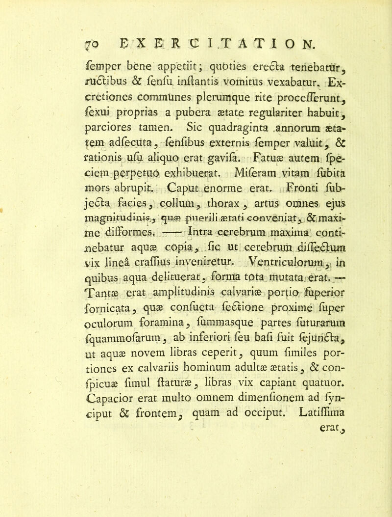 femper bene appetiit; quoties erecta tenebatur, rudtibus & fenfu inflantis vomitus vexabatur. Ex- cretiones communes plerumque rite proceflerunt, fexui proprias a pubera aetate regulariter habuit, parciores tamen. Sic quadraginta .annorum aeta- tem adleciita, fenflbus externis femper valuit, & rationis ufu aliquo erat gavifa. Fatuae autem fpe- ciem perpetuo exhibuerat. Miferam vitam fubita mors abrupit. Caput enorme erat. Fronti fub- jedta facies, collum, thorax, artus omnes ejus magnitudinis, quae pnerili astati conveniat,, & maxi- me difformes. Intra cerebrum maxima conti- nebatur aquae copia:, ..fic. ut cerebrum difleclum vix linei craflius inveniretur. Ventriculorum , in quibus aqua delituerat, forma tota mutata erat. — Tantae erat amplitudinis calvariae portio fuperior fornicata, quae confueta fedlione proxime fuper oculorum foramina, fummasque partes futurarum fquammofarum, ab inferiori leu bafl fuit fejundfa, ut aquae novem libras ceperit, quum fimiles por- tiones ex calvariis hominum adultae aetatis, & con- fpicuae fimul flaturae, libras vix capiant quatuor. Capacior erat multo omnem dimenfionem ad fyn- ciput & frontem, quam ad occiput. Latiffima