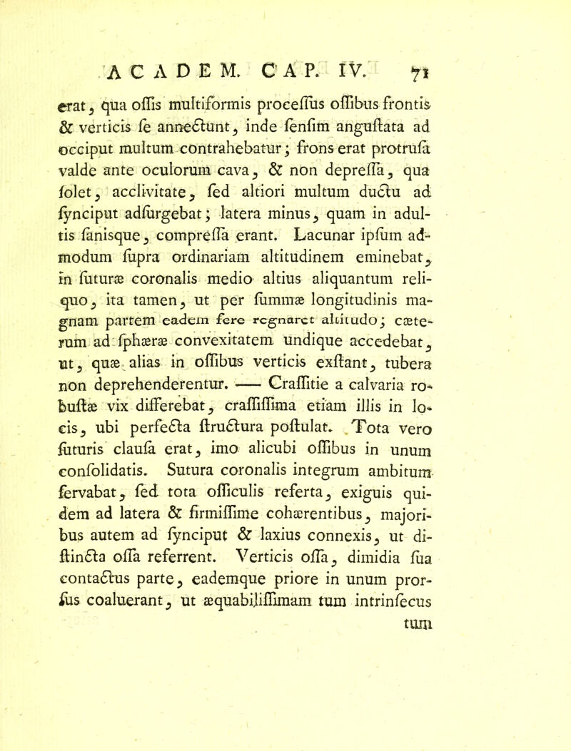 erat s qua offis multiformis procefius offibus frontis & verticis fe annedlunt^ inde (enfim anguflata ad occiput multum contrahebatur; frons erat protrula valde ante oculorum cava., & non depreffa^ qua foletj acclivitate y (ed altiori multum duclu ad fynciput adliirgebat; latera minus ^ quam in adul- tis (anisque ^ compreffia erant. Lacunar ipfum ad- modum fiipra ordinariam altitudinem eminebat., in futurae coronalis medio altius aliquantum reli- quo 5 ita tamen 5 ut per fummae longitudinis ma- gnam partem eadem fere regnaret altitudo; CcEte- rum ad fphaerae convexitatem undique accedebat a ut3 quae alias in offibus verticis exflant., tubera non deprehenderentur. Craffitie a calvaria ro- buftae vix differebat ^ craffiffima etiam illis in lo- cis j ubi perfefla ftruftura poflulat* Tota vero futuris claula erat5 imo alicubi offibus in unum confolidatis. Sutura coronalis integrum ambitum fervabatj fed tota officulis referta a exiguis qui- dem ad latera & firmiffime cohaerentibus ^ majori- bus autem ad fynciput & laxius connexis 3 ut di- flindla offa referrent. Verticis offia^ dimidia lua eontadhis parte a eademque priore in unum pror- ius coaluerant 3 ut aequabiliffimam tum intrinfecus tum