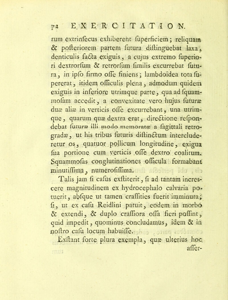 tum extrinfecus exhiberent fiiperficiem; reliquam & pofteriorem partem futura diftinguebat laxa-, denticulis fadla exiguis, a cujus extremo fuperio- ri dextrorfum & retrorfum fimilis excurrebat futu- ra , in ipfo firmo olle finiens ; lambdoidea tota fu- pererat , itidem ofliculis plena , admodum quidem exiguis in inferiore utrimque parte, quaadfquam- mofam accedit , a convexitate vero hujus futuras duas aliae in verticis olle excurrebant, una utrim- que , quarum quae dextra erat, diredlione refpon- debat futurae illi modo memorata; a fagittali retro- gradae , ut his tribus futuris diflindfum interclude- retur os, quatuor pollicum longitudine, exigua fua portione cum verticis olfe dextro coalitum. Squammofas conglutinationes officula formabant minutiffima , numerofiffima. Talis jam fi cafus exftiterit, fi ad tantam incres- cere magnitudinem ex hydrocephalo calvaria po- tuerit , abfque ut tamen craffities fuerit imminuta; fi, ut ex cafii Reidlini patuit, eodem in morbo & extendi, & duplo craffiora offa fieri pofiint, quid impedit, quominus concludamus, idem & in noftro cafu locum habuiffe. Exflant forte plura exempla, quas ulterius hoc affer-