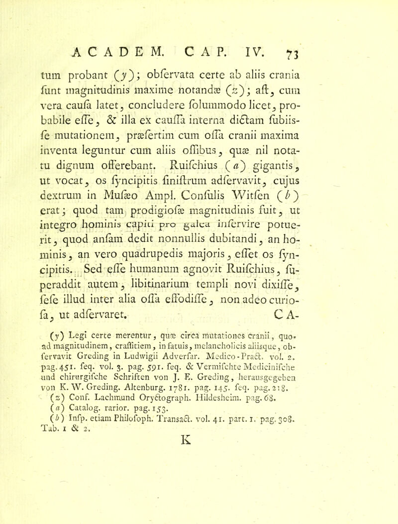 tum probant (jy); obfervata certe ab aliis crania fiint magnitudinis maxime notandae (2); aft3 cum vera caufa latet5 concludere folummodo licet., pro- babile efTe ^ & illa ex cauda interna didlam fubiis- fe mutationem 5 praefertim cum oiTa cranii maxima inventa leguntur cum aliis offibus^ quae nil nota- tu dignum offerebant. Ruifchius Qa') gigantis., ut vocat 5 os fyncipitis finiftrum adfervavit^ cujus dextrum in Mufaeo Ampl. Confulis Witfen (b) erat; quod tam prodigiofse magnitudinis fuit ? ut integro hominis capiti pro galea intervire potue- rit 5 quod anfam dedit nonnullis dubitandi., an ho- minis 5 an vero quadrupedis majoris 5 effet os fyn- cipitis. Sed effe humanum agnovit Ruifchius 5 fu- peraddit autem 5 libitinarium templi novi dixifle, fefe illud inter alia offa effodiffe 3 non adeo curio- fa; ut adfervaret. C A- (y) Legi certe merentur, quas circa mutationes cranii, quo- ad magnitudinem, craflitiem, in fatuis, melancholicis aliisque, cb- fervavit Greding in Ludwigii Adverfar. Medico - Pra£L vol. 2, pag. 451. feq. vol. 3. pag. 591. feq. & Vermifchte Medicinifche und chirurgifche Schriften von J. E. Greding, herausgegeben von K. W. Greding. Altenburg. 1781. pag. 145. feq. pag. 218. (s) Conf. Lachmund Orydtograph. Hildesheim. pag. 68. (a) Catalog. rarior, pag. 153. (b) Infp. etiam Philofoph. Transacl. vol. 41. part. x. pag. 308. Tab. 1 & 2. K