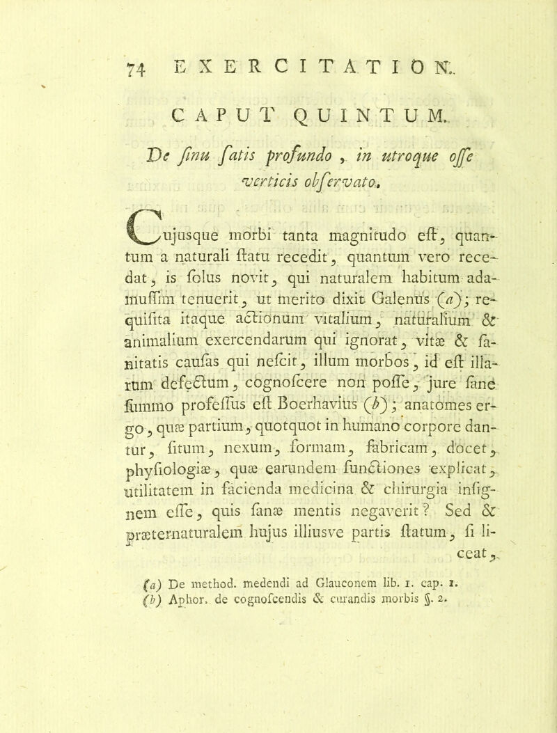 CAPUT QUINTUM. De finu fatis profundo , in utroque ojfe verticis olfervato. \_^uj usque morbi tanta magnitudo efl, quan- tum a naturali flatu recedit, quantum vero rece- dat , is folus novit , qui naturalem habitum ada- rnuffim tenuerit, ut merito dixit Galenus (/z); re- quifita itaque aclionum vitalium, naturalium & animalium exercendarum qui ignorat, vitae & fa- nitatis caufas qui nefcit, illum morbos , id efl illa- rum defedlum , cognofcere non polle , jure fane ilimmo profeflus efl Boerhavius (A); anatomes er- go ^ quae partium, quotquot in humano corpore dan- tur 5 fitum , nexum, formam , fabricam, docet , phyfiologiae, quae earandem funfliones -explicat, utilitatem in facienda medicina & chirurgia infig- nem effe, quis fanae mentis negaverit ? Sed & prae t ematur alem hujus illiusve partis flatum-, fi li- ceat,, (a) De method. medendi ad Glauconem lib. i. cap. i. (b) Aphor, de cognofcendis & curandis morbis §.2.