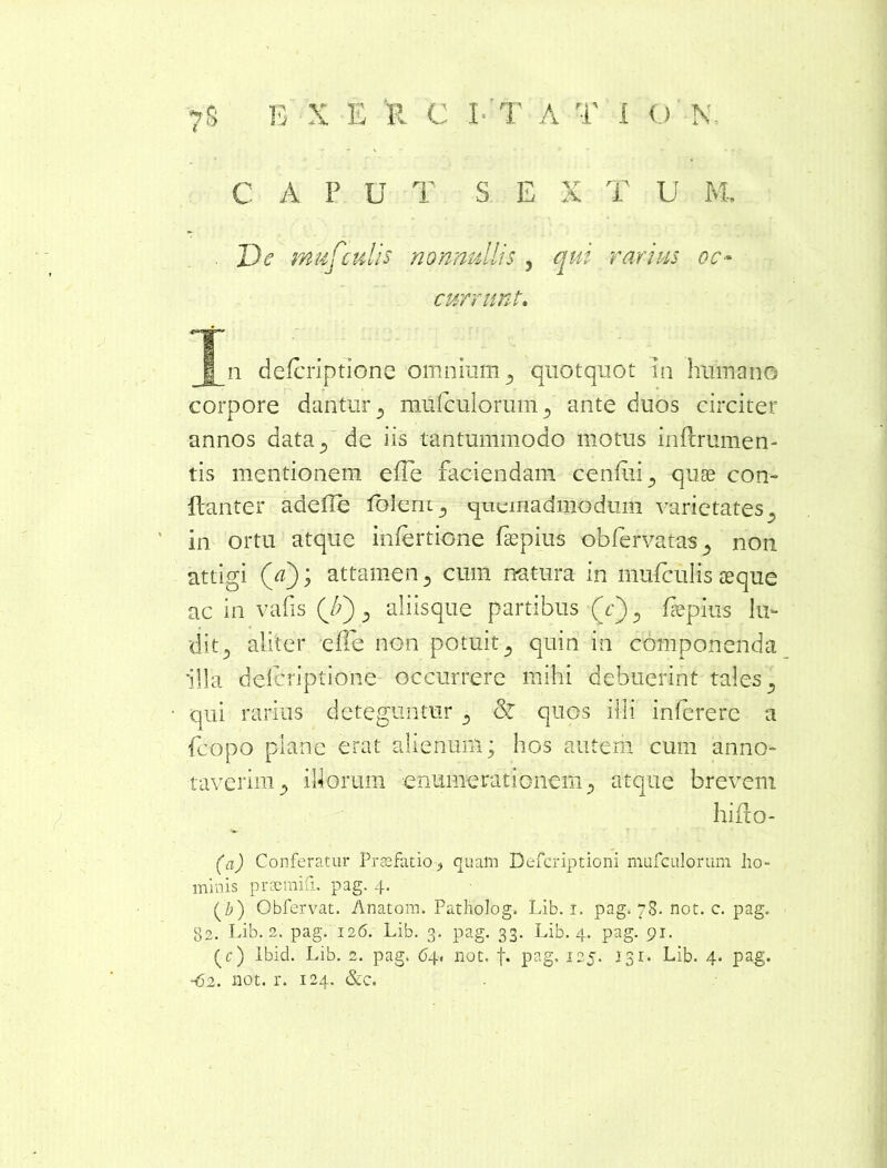 C A F U T S. E X T U M. . De mufculis nonnullis , qui rarius oc- currunt» T n defcriptione omnium 5 quotquot in humano corpore dantur ^ mufculorum^ ante duos circiter annos data^ de iis tantummodo motus inftrumen- tis mentionem e(Te faciendam cenfui^ quae con- ftanter adede loleniquemadmodum varietates., in ortu atque infertione faspius obfervatas., non attigi (Y); attamen 3 cum natura in mnfculis asque ac in vafis (7;) 5 aliisque partibus (e) , depius lu- dit.) aliter effe non potuit3 quin in componenda illa defcriptione occurrere mihi debuerint tales D qui rarius deteguntur 5 &Z quos illi infererc a fcopo plane erat alienum; hos autem cum anno- taverim ^ illorum enumerationem 5 atque brevem hiflo- (a) Conferatur Praefatio quam Defcriptioni mufculorum ho- minis praemiti, pag. 4. (b) Obfervat. Anatoni. Patholog. Lib. 1. pag. 78. not. c. pag. 82. Lib. 2. pag. 126. Lib. 3. pag. 33. Lib. 4. pag. 91. (c) lbid. Lib. 2. pag. 64. not. f. pag. 125. 131. Lib. 4. pag. -62. not. r. 124. &c.