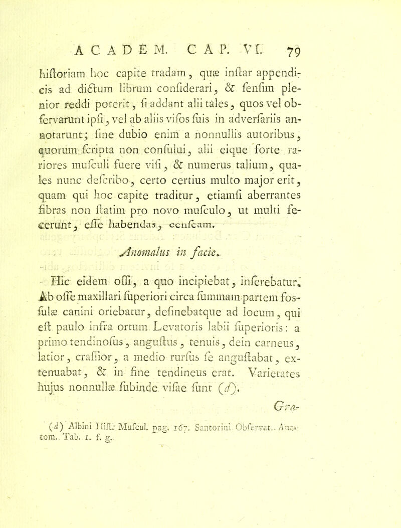 hifloriam hoc capite tradam , quas inilar appendi- cis ad di (Sium librum confiderari, cZ fenfirn ple- nior reddi poterit , fi addant alii tales , quos vel ob- fervarunt ipfi , vel ab aliis vifos fuis in adverfariis an- notarunt; line dubio enim a nonnullis autoribus, quorum fcripta non confului, alii cique forte ra- riores mufculi fuere vili., & numerus talium, qua- les nunc dcfcribo , certo certius multo major erit, quam qui hoc capite traditur , etiamli aberrantes fibras non flarim- pro novo mufculo, ut multi fe- cerunt , e£Te habendas, ccnfcam. Anomaliis in facie. Hic eidem offi, a quo incipiebat 3 inferebatur. Ab olle maxillari fuperiori circa fummain partem fos- fulse canini oriebatur , definebatque ad locum, qui efl paulo infra ortum Levatoris labii fiiperioris: a primo tendinofiis, anguflus , tenuis, dein carneus , latior, crafiior, a medio rurfiis fe anguflabat, ex- tenuabat, & in fine tendineus erat. Varietates hujus nonnullae fubinde vifae funt (d\ Gra.- (d) Albini Hifl; MufcuL pag. 167. Santorini Obfervao - A mu-