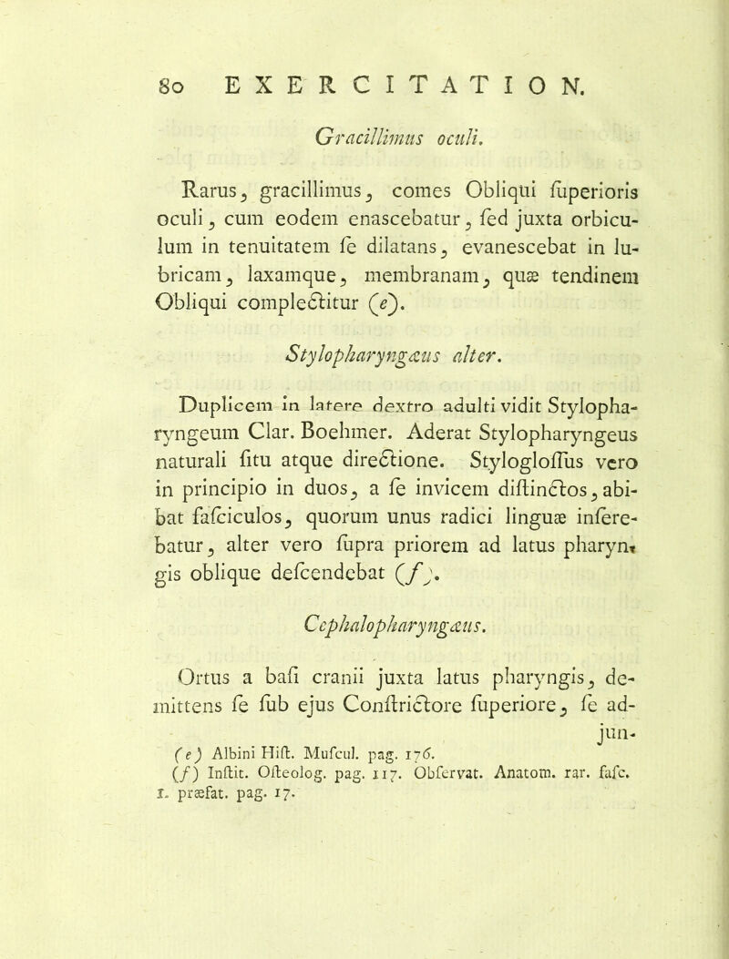 Gracillimus oculi. Raras 3 gracillimus 3 comes Obliqui fuperioris oculi 3 cum eodem enascebatur 3 fed juxta orbicu- lum in tenuitatem fe dilatans s evanescebat in lu- bricam 3 laxamque3 membranam 3 quse tendinem Obliqui compledlitur (Y). Stylopharyngeus alter. Duplicem-In latere dextro adulti vidit Stylopha- ryngeum Clar. Boehmer. Aderat Stylopharyngeus naturali fitu atque diredlione. Stylogloflus vero in principio in duos., a fe invicem diflinclos ^ abi- bat fafciculos5 quorum unus radici linguae infere- batur., alter vero fupra priorem ad latus pharyn* gis oblique defeendebat Qf j. Cephalopharyngeus. Ortus a bafi cranii juxta latus pharyngis 5 de- mittens fe fub ejus Conftridtore fuperiore., fe ad- jun- (e) Albini Hift. Mufcul. pag. 176. (/) Inftit. Ofteolog. pag. 117. Obfervat. Anatom. rar. fafe.