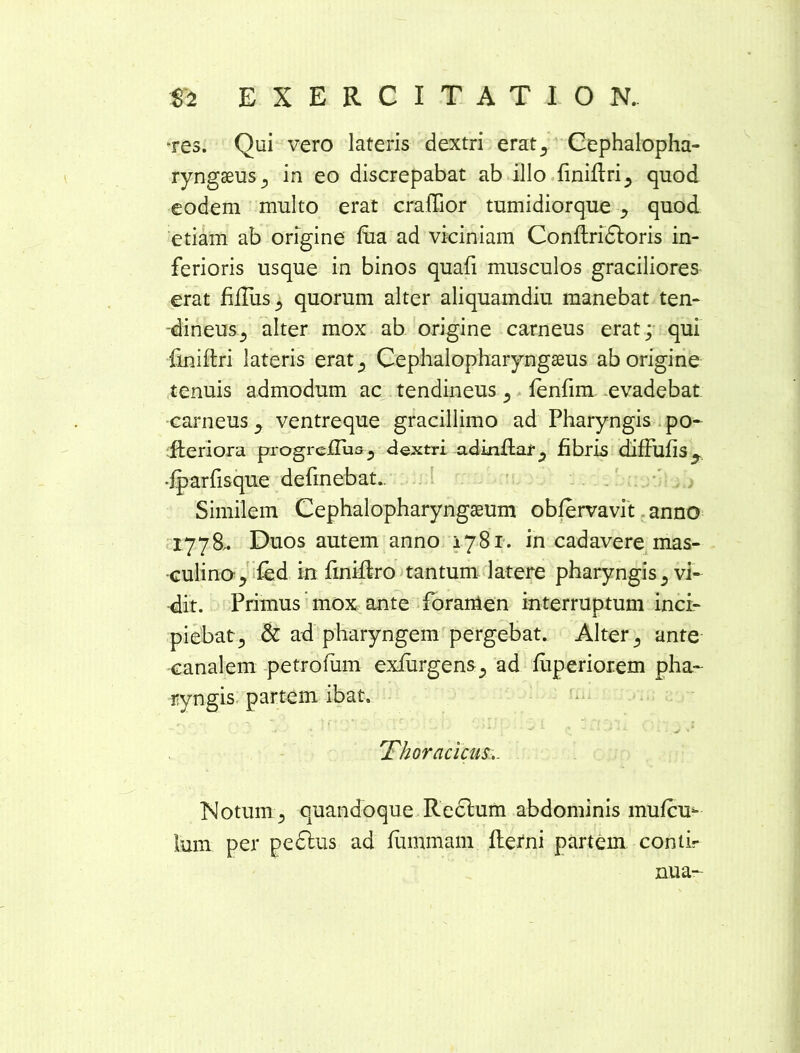 ■res. Qui vero lateris dextri erat^ Cephalopha- ryngseus, in eo discrepabat ab illo finiftri, quod eodem multo erat craiTior tumidiorque , quod etiam ab origine fiia ad viciniam Conftridtoris in- ferioris usque in binos quafi musculos graciliores erat filus 3 quorum alter aliquamdiu manebat ten- dineus , alter mox ab origine carneus erat; qui finiftri lateris erat, Cephalopharyngaeus ab origine tenuis admodum ac tendineus , ienfim evadebat carneus , ventreque gracillimo ad Pharyngis po- Jfteriora pogreiTus, dextri adinflat, fibris diffufis, •jparfisque definebat.. Similem Cephalopharyngaeum obfervavit anno 1778,. Duos autem anno 1781. in cadavere mas- culino^ fed in finiftro tantum latere pharyngis , vi- dit. Primus mox ante foramen interruptum inci- piebat, & ad pharyngem pergebat. Alter, ante canalem petrotum exfurgens, ad fuperiorem pha- ryngis partem ibat. 'Thoracicus. Notum, quandoque Rectum abdominis mufcu- lum per pedtus ad fummam fterni partem conti- nua-