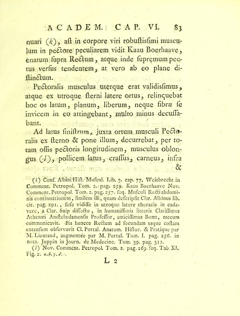 nuari (/c) 5 aP in corpore viri robuPisfimi muscu- lum in pedtare peculiarem vidit Kaau Boerhaave5 enatum lupra Redtam^ atque inde fupremum pec- tus verius tendentem s at vero ab eo plane di- pindtam. Pectoralis musculus ut£rque erat validisfimus ? atque ex utroque Perni latere ortus 5 relinquebat hoc os latum 5 planum ^ liberum 5 neque fibrae le invicem in eo attingebant., mtilto minus decuPa- bant. - . - p * - ■ ■ - . ' * '•••*• V ' - . . ^ Ad latus finifirnm 9 juxta ortunv musculi Pedta- ralis ex Perno & pone illumdecurrebat., per to- tam offis pedtaris longitudinem musculus oblon- gus Ql'), pollicem latuscraflus., carneus., infra ' i< : & (£) Conf. Albini Hi {I-. Mufcul. Lib. 3. cap. 77. Weitbrecht in Comment. Petropol. Tom. 2.pag. 259. Kaau Boerhaave Nov, Comment. Petropol. Tom. 2. pag. 257. feq. Mufculi Re6ti abdomi- nis continuationem, fimilem illi, quam defcripfrt Clar. Albinus lib. cit. pag. 291. , fefe vidifle in utroque latere thoracis in cada- vere, a Clar. Snip difiedto , in humaniffimis litteris CJariflimus Athenaei Amftelaedamenfis Profeflor, amiciflimus Bonn, mecum communicavit. Bis huncce Rectum ad fecundam usque coftam •extenfum obfervavit Cl. Portal. A-natom. Hiftor. & Pratique par M. Lieutaud, augmentee par M. Portal. Tom. I. pag. 25in nota. Juppin in Journ. de Medecine. Tom. 39. pag. 312. (/) Nov. Comment. Petropol. Tom. 2. pag. 269,feq. Tab.XI. Fig. 2 . a.fr.y.f.', L 2