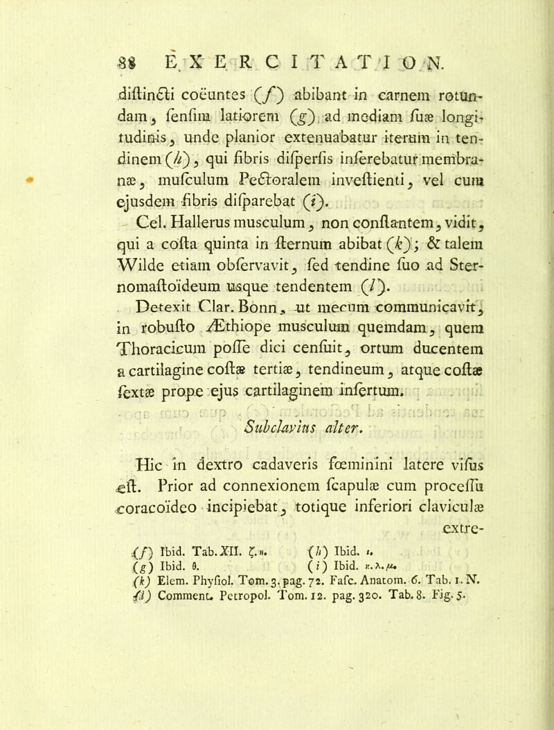 diftindli coeuntes (f') abibant in carnem rotun- dam 3 fenfma latiorem (jr) ad mediam fuse longi- tudinis^ unde planior extenuabatur iterum in ten- dinem (Ji), qui libris difperfis inferebatur membra- nae 3 mufculum Peroralem inveftientij vel cum ejusdem fibris difparebat (Y). Cei. Hallerus musculum } non conflantem5 vidit, qui a cofta quinta in flernum abibat (£).> & talem Wilde etiam obfervavitj fed tendine luo ad Ster- nomafloideum usque tendentem (/). Detexit Clar. Bonn3 ut mecum communicavit5 in robufto ^Ethiope musculum quemdam s quem Thoracicum pofTe dici cenfiiit^ ortum ducentem a cartilagine coflae tertiae 5 tendineum 3 atque .cofta fextte prope ejus cartilaginem infertum. ■ Subclavius alter. -- .h : ' \ . ' . , Hic in dextro cadaveris foeminini latere vilus ccfl. Prior ad connexionem fcapulae cum proceffu coracoideo incipiebat ^ totique inferiori claviculae extre- ■(/) Ibid. Tab.XII. £». (h) Ibld. {g) Ibid. 9. (i) Ibid. (k) Elem. Phyfiol. Tom. 3. pag. 72. Fafc. Anatom. 6. Tab. 1. N. fi) Commenu PetropoJ. Tom. 12. pag. 320. Tab. 8. Fig. 5.
