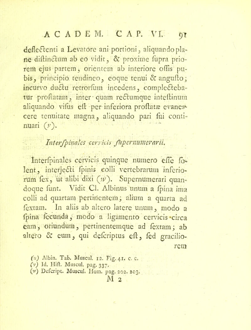 defledfenti a Levatore ani portioni, aliquando pla- ne diflinclum ab eo vidit D & proxime fiipra prio- rem ejus partem 3 orientem ab interiore offis pu- bis 5 principio tendineo ^ eoque tenui & anguflo; incurvo dudlu retrorfiim incedens^ complefleba- tur proflatam, inter' quam redlumque inteflinum aliquando vifiis elt per inferiora proflatae evanes^ eere tenuitate magna 3 aliquando pari fui conti- nuari (V). InterJp indics cervicis Jiip er numerarii,, Interfpinales cervicis quinque numero elTe f> lent5 interjedli fpinis colli vertebrarum inferio- rum fex5 ut alibi dixi (A>). Supernumerari quan- doque fimt. Vidit Cl. Albinus unum a fpina ima colli ad quartam pertinentem; alium a quarta ad fextam. In aliis ab altero latere unum 5 modo a fpina fecunda., modo a ligamento cervicis-circa eam3 oriundum3 pertinentemque ad fextam; ab altero & eum5 qui defcriptus efl5 fed gracilio- rem (u) Albin. Tab. Muscul. 12. FIg. 41. c, c, (v) Id. Hift. Muscul. pag. 337. (w) Defcript. Muscul, Hom. pag. 202, 203,