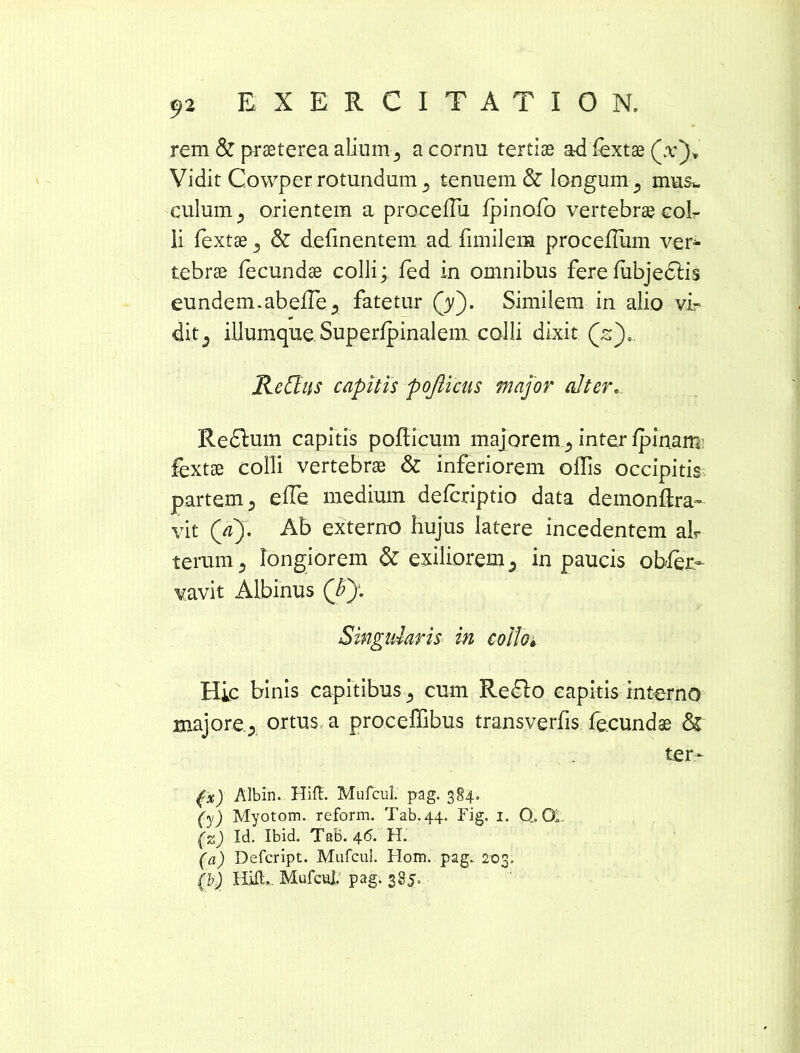 rem & praeterea alium 5 a cornu tertiae ad fextae (a:). Vidit Cowper rotundum a tenuem & longum 5 mus*, culum orientem a procetiu fpinofo vertebrae colr li fextae 3 & detinentem ad timilera procefliim ver- tebrae fecundae colli; fed in omnibus ferefubjedlis eundem.abefle.* fatetur (yj. Similem in alio vir ditj iliumque Superfpinalem. colli dixit (sj). Re {Ius capitis pojlicus major alter. Redlum capitis potiicum majoreminter {pinam fextae colli vertebrae & inferiorem ollis occipitis partem 5 etie medium defcriptio data demonftra- vit (V). Ab externo hujus latere incedentem ah terum 5 longiorem & exiliorem 5 in paucis obser- vavit Albinus (£): Singularis in collo, Hic binis capitibus cum Redlo capitis interno majore.y ortus a proceffibus transvertis fecundae & ter- (rx) Albin. Hift. MufcuL pag. 384. (y) Myotom. reform. Tab.44. Fig. 1. Q. 04 (z) Id. Ibid. Tab. 46. H. (a) Defcript. MufcuL Hom. pag. 203. (h) Hift. Mufcul. pag. 385»