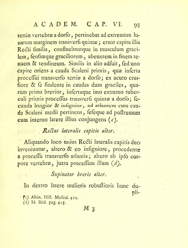 tertiae vertebrae a dorfo 3 pertinebat ad extremum lu- natum marginem transverfi quintae;. erant capita illis Redii fimilia^ confluebantque in musculum graci- lem 5 fenfimque graciliorem 5 abeuntem in finem te- nuem & tendineum. Similis in alio adfuit ^ fed uno capite oriens a cauda Scaleni prioris ^ quae inferta proceffui transverfo tertiae a dorfo; ex acuto cras- fiore & fe findente in caudas duas graciles., qua- rum prima brevior 3 infertaque imo extremo tuber- culi prioris procefTus transverfi quintae a dorfo; fe- cunda longior <k infignior y ad atlantem cum cau- da Scaleni medii pertinens 3 fefeque ad poflremum cum interno latere illius conjungens (c)a. ReClus lateralis capitvs alter. Aliquando loco unius Redii lateralis capitis duo inveniuntur 5 altero & eo infigniore., procedente a proceffu transverfo atlantis; altero ab ipfo cor- pore vertebrae juxta proceflum illum (i). Supinator brevis alter. In dextro latere mulieris robuflioris hunc du- pli- fc) Albin. Hili. Mufcul. 410, (d) Id. Ibid. pag. 415. M 3: