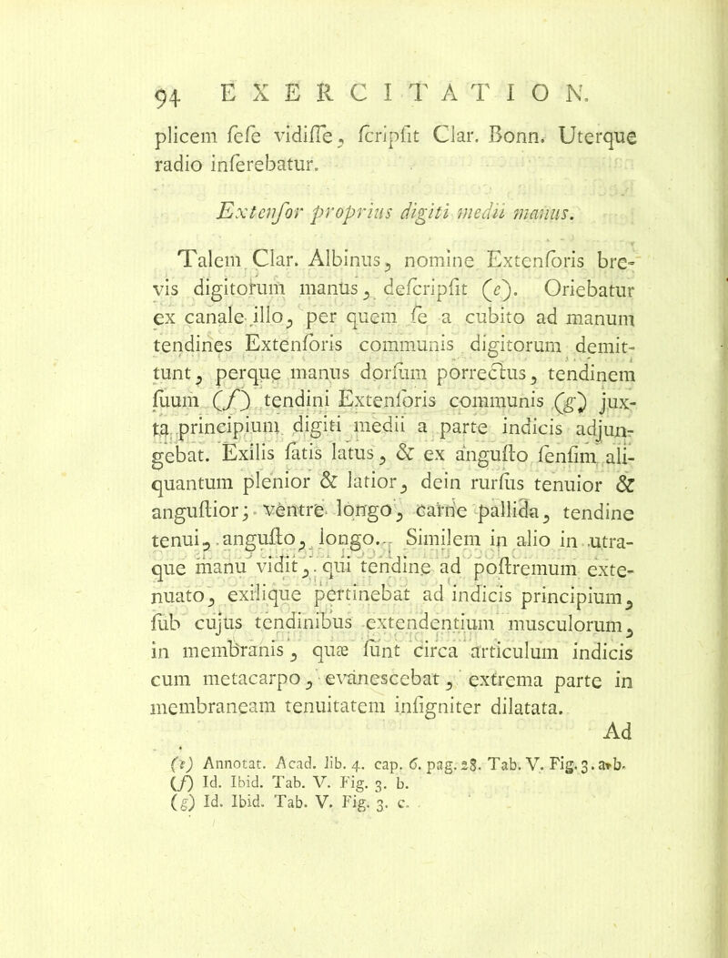 plicem fefe vidifTe, Icripfit Clar. Bonn, Uterque radio inferebatur. Es ctcnfor proprius digiti medii manus. Talem Clar. Albinus., nomine Extenforis bre- vis digitorum manus defcripfit (E). Oriebatur ex canale illo,, per quem (e a cubito ad manum tendines Extenforis communis digitorum demit- tunt j perque manus donum porrechis5 tendinem fixum GQ tendini Extenforis communis (g') jux- ta principium digiti medii a parte indicis adjun- gebat. Exilis fatis latus ^ & ex angufto fenfim ali- quantum plenior & latior ^ dein rurfus tenuior & anguftior p ventre longocarne pallida ., tendine tenui^ anguflo^ longo,- Similem in alio in .utra- que manu vidit ,,. qiii tendine ad poftremum exte- nuato^ exii i que pertinebat ad indicis principium 5 lub cuius tendinibus extendentium musculorum* j o in membranis., qute funt circa articulum indicis cum metacarpo ., evanescebat 3 extrema parte in membraneam tenuitatem infigniter dilatata. Ad (e) Annotat. Acad. Jib. 4. cap. <5. pag. 28. Tab. V. Fig. 3. arb- (/) Ici. Ibid. Tab. V. Fig. 3. b. (§) Id. Ibid. Tab. V. Fig. 3. c.