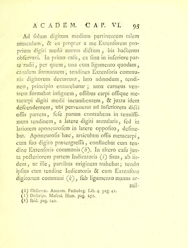 Ad folum digitum medium pertinentem talem musculum ^ & ea propter a me Extenforem pro- prium digiti medii manus dicium 3 bis haclenus obfervavi. In primo cafu 5 ex linu in inferiore par- te radii 5 per quem 3 una cum ligamento quodam 3 canalem formantem tendines Extenforis commu- nis digitorum decurrunt 5 lato admodum 5 tendi- neo^ principio enascebatur ; mox carneus ven- trem formabat infignem 5 offibus carpi oflique me- tacarpi digiti medii incumbentem & juxta idem defcendentem5 ubi pervenerat ad Inferiorem dicti offis partem 5 fefe parum contrahens in tenuiffi- mum tendinem 5 a latere digiti annularis 3 fed in latiorem aponeurofem in latere oppofito^ deline- bat. Aponeurofis haec., articulum offiis metacarpi 5 cum luo digito prsetergreffia 5 confluebat cum ten- dine Extenforis communis (Jz^m In altero cafu jux- ta pofleriorem partem Indicatoris (i) fitus 3 ab iis- dem 5 ac illepartibus originem trahebat; tendo ipfms cum tendine Indicatoris & cum Extenfore digitorum communi (k) D iub ligamento manus ar- mi 1- ( h) Obfervat. Anatom. Patholog. Lib. 4. pag. 41, (z) Defcript. Mufcul. Hom. pag. 251* (k) Ibid. pag. 240=