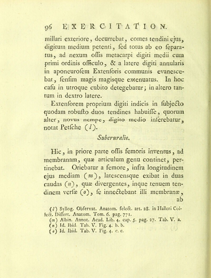 miliari exteriore 5 decurrebat^ comes tendini ejus^ digitum medium petenti 3 fed totus ab eo fepara- tus^ ad nexum offis metacarpi digiti medii cum primi ordinis officulo., & a latere digiti annularis in aponeurofem Extenforis communis evanesce- bat fenfim magis magisque ex-tenuatus. In hoc cafu in utroque cubito detegebatur; in altero tan- tum in dextro latere. Extenfbrem proprium digiti indicis in lubjedlo quodam robufto duos tendines habuifle 3 quorum alter 3 novus nempe ? digito medio inlerebatur5 notat Petfche (/). Suber uratis. Hic., in priore parte offis femoris inventus, ad membranam., quae articulum genu continet5 per- tinebat. Oriebatur a femore3 infra longitudinem ejus mediam latescensque exibat in duas caudas (n) 3 quas divergentes 5 inque tenuem ten- dinem verfie (<?)., fe innedlebant illi membranae ^ ab (J) Syllog. Obfervat. Anatom. fele£t. art. 28. in Halleri Col- left. Differt. Anatom. Tom. <5. pag. 771. (m) Albin. Annot. Acad. Lib. 4. cap. 5. pag. 27, Tab. V. &. (a) Id. Ibid. Tab. V. Fig. 4. b. b. (0) Id. Ibid. Tab. V. Fig. 4. c. e.