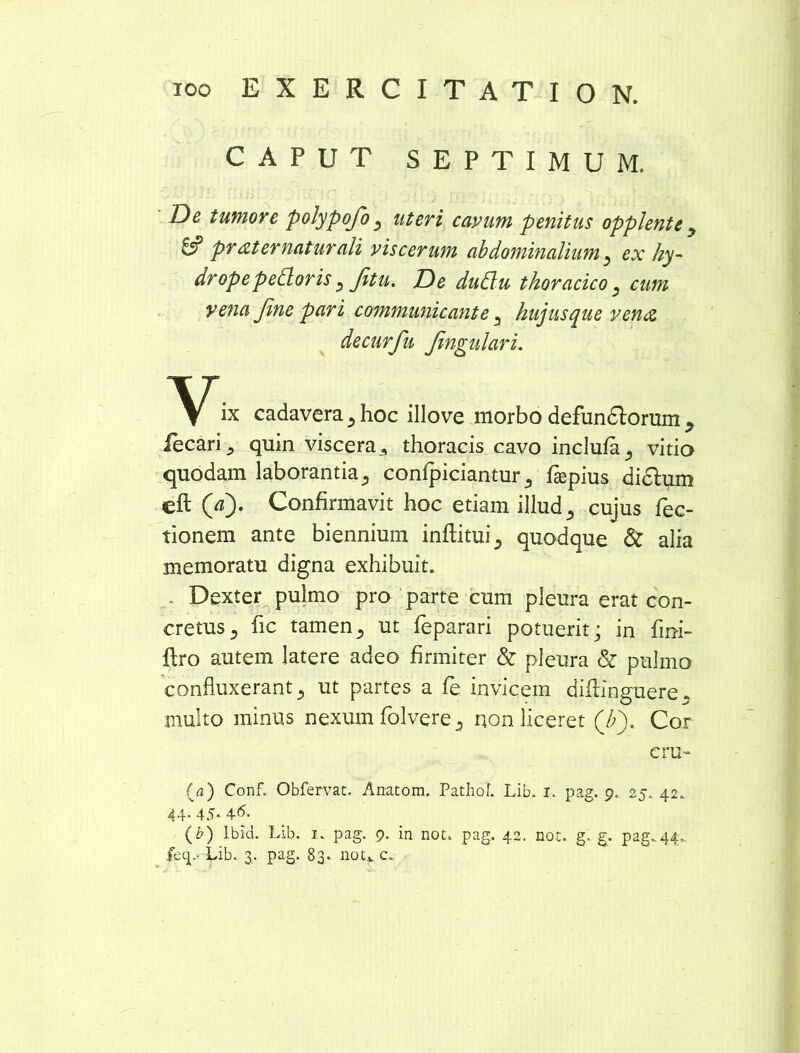 CAPUT SEPTIMUM. ID e tumore polypofo ^ uteri cavum penitus opplente y & pr at ematur ali viscerum abdo?ninalium ^ ex hy- drope pedoris ^ Jitu. ID e dudu thoracico s cum vena Jine pari communicante ^ hujusque vena decurfu Jingulari. ix cadavera 5 hoc illove morbo defundlorum y iecari ^ quin viscera 3 thoracis cavo inclufa^ vitio quodam laborantia 3 confpicianturImpius didlum eft (V). Confirmavit hoc etiam illud 5 cujus Tec- tionem ante biennium inflatui 5 quodque & alia memoratu digna exhibuit. - Dexter pulmo pro parte cum pleura erat con- cretus., fic tamen., ut feparari potuerit; in fini- ftro autem latere adeo firmiter & pleura & pulmo confluxerant j ut partes a fe invicem diftinguere 5 multo minus nexum folvere 3 non liceret (/;). Cor cru- (a) Conf. Obfervat. Anatom. Pathol. Lib. i. pag. 9, 25. 42. 44. 45. 46. (b) Ibid. Lib. 1. pag. 9. in not. pag. 42. not. g. g. pag.44,. fecp- Lib. 3. pag. 83. non c*.