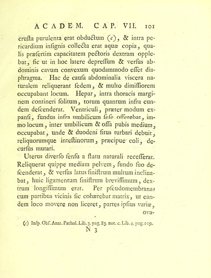 crufta purulenta erat obdu6tum Qc), & intra pe- ricardium infignis colledla erat aquas copia 3 qua- lis praefertim capacitatem pedtoris dextram opple- bat^ fic ut in hoc latere deprellum & verius ab- dominis cavum convexum quodammodo elTet dia- phragma. Hac de caula abdominalia viscera na- turalem reliquerant ledem^ & multo dimifliorem occupabant locum. Hepar., intra thoracis margi- nem contineri folitum^ totum quantum infra eun- dem delcenderat. Ventriculi 5 praeter modum ex- panlij fundus infra umbilicum fele offerebat D ira- mo locum ,, inter umbilicum & oha pubis medium 3 occupabat ^ unde & duodeni fitus turbari debuits reliquorumque inteftinorum2 praecipue coli ^ de- curlus mutari. Uterus diverfo lenfii a Patu naturali recellerat. Reliquerat quippe mediam pelvem 3 fundo fuo de- lcenderat 5 & verius latus finiftrum multum inclina- bat 3 huic ligamentum finiltrum breviITimum dex- trum longiffimum erat. Per pfeudomembranas cum- partibus vicinis fic cohaerebat matrix5 ut ean- dem loco movere non liceret s partes ipfius variae s ovas (c) Infp. Obf. Anat.Pathol.Lib. 3. pag. 83. not. c. LIb.4. pag.xopu N 3